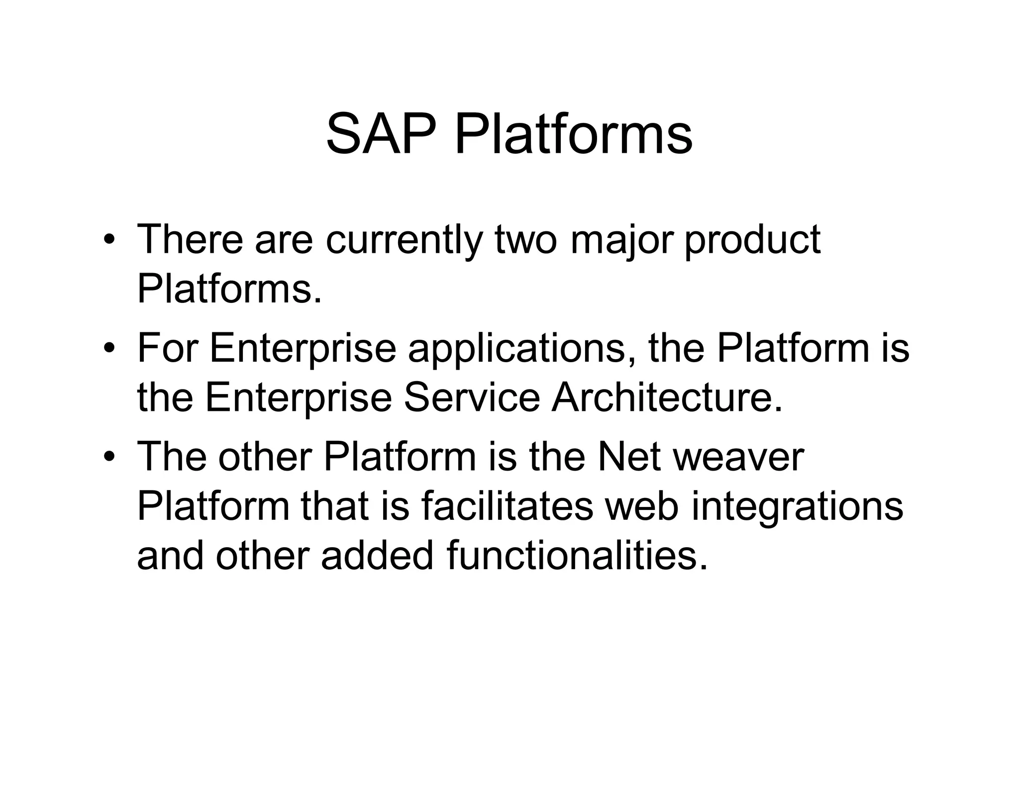 SAP Platforms
• There are currently two major product
Platforms.
• For Enterprise applications, the Platform is
the Enterprise Service Architecture.
• The other Platform is the Net weaver
Platform that is facilitates web integrations
and other added functionalities.
 