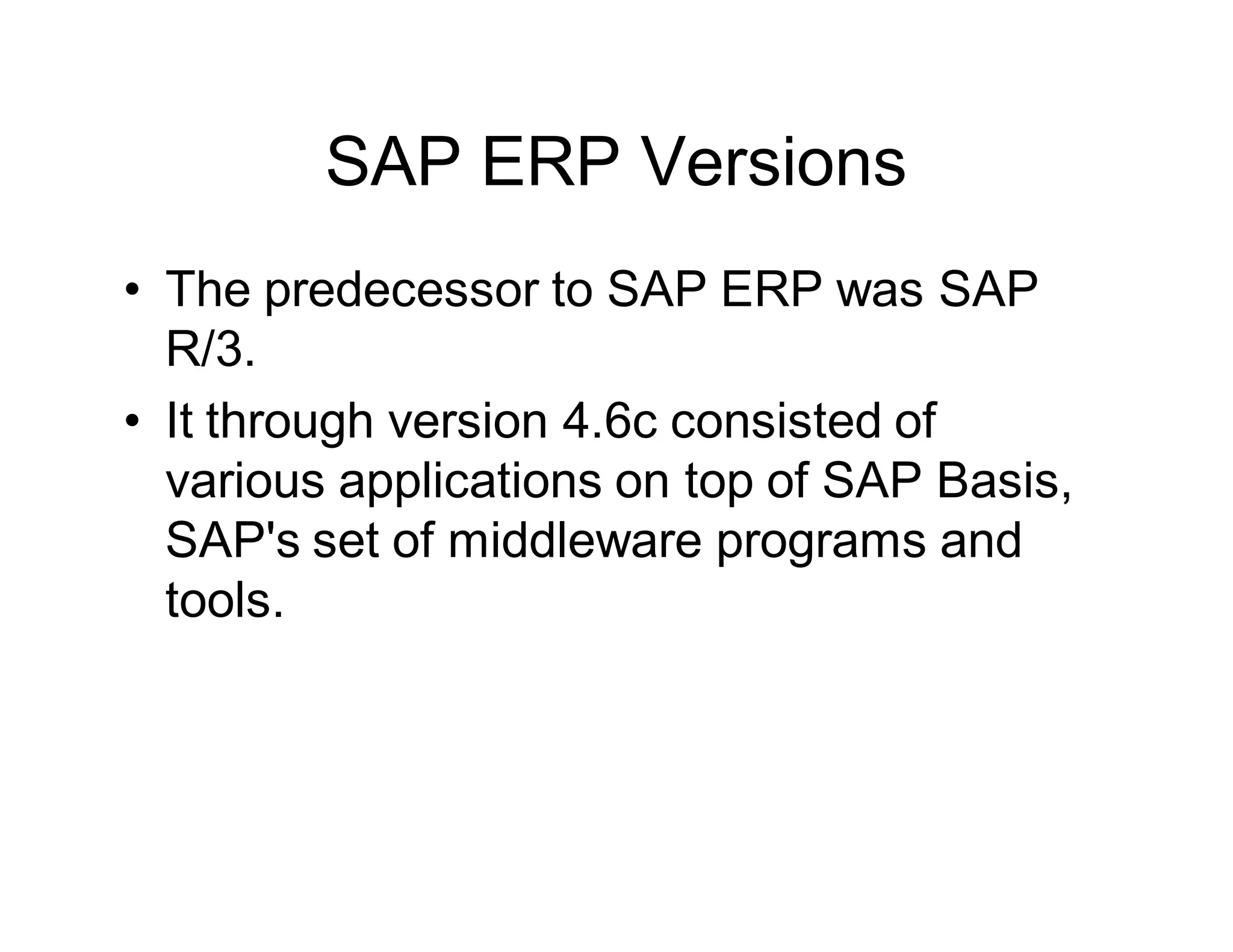 SAP ERP Versions
• The predecessor to SAP ERP was SAP
R/3.
• It through version 4.6c consisted of
various applications on top of SAP Basis,
SAP's set of middleware programs and
tools.
 