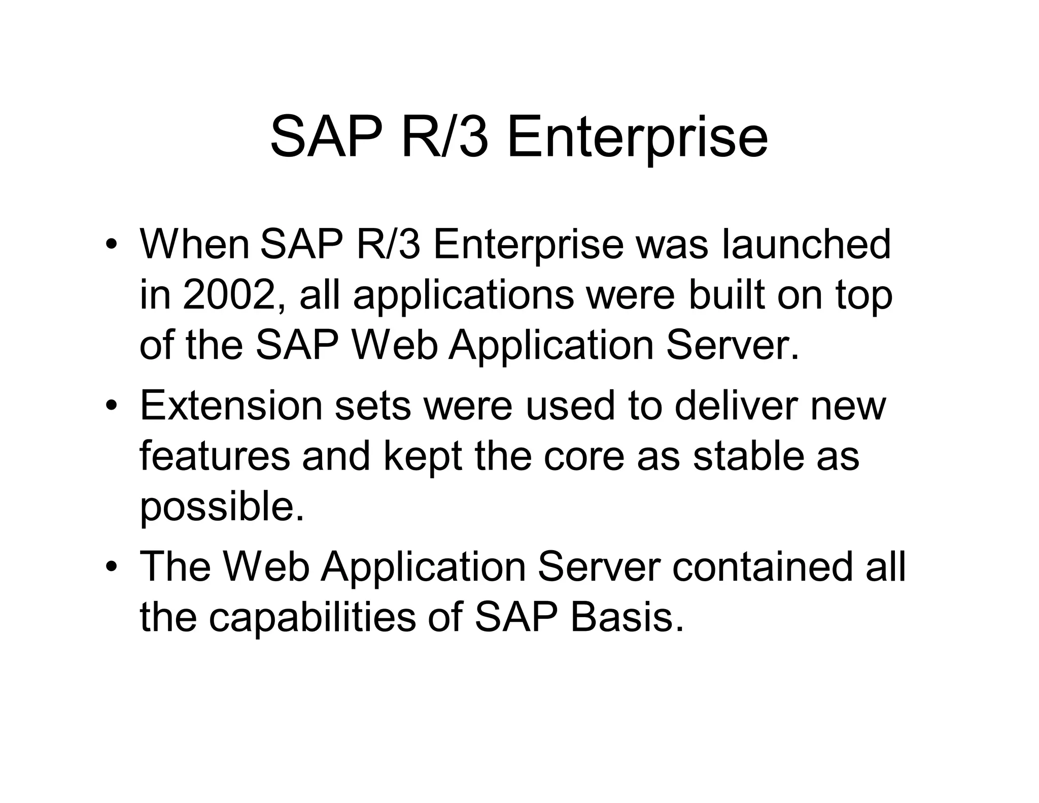 SAP R/3 Enterprise
• When SAP R/3 Enterprise was launched
in 2002, all applications were built on top
of the SAP Web Application Server.
• Extension sets were used to deliver new
features and kept the core as stable as
possible.
• The Web Application Server contained all
the capabilities of SAP Basis.
 