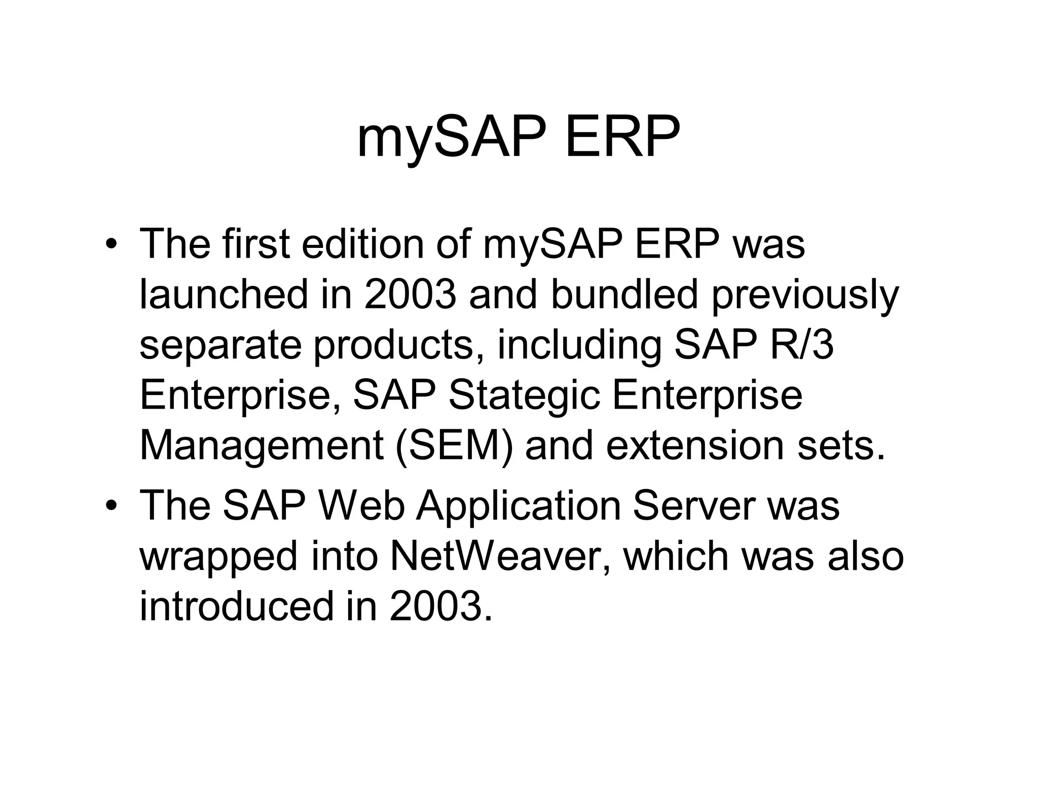 mySAP ERP
• The first edition of mySAP ERP was
launched in 2003 and bundled previously
separate products, including SAP R/3
Enterprise, SAP Stategic Enterprise
Management (SEM) and extension sets.
• The SAP Web Application Server was
wrapped into NetWeaver, which was also
introduced in 2003.
 