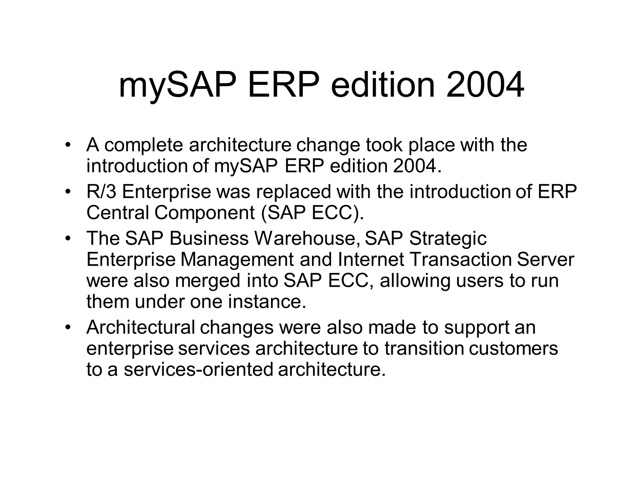 mySAP ERP edition 2004
• A complete architecture change took place with the
introduction of mySAP ERP edition 2004.
• R/3 Enterprise was replaced with the introduction of ERP
Central Component (SAP ECC).
• The SAP Business Warehouse, SAP Strategic
Enterprise Management and Internet Transaction Server
were also merged into SAP ECC, allowing users to run
them under one instance.
• Architectural changes were also made to support an
enterprise services architecture to transition customers
to a services-oriented architecture.
 