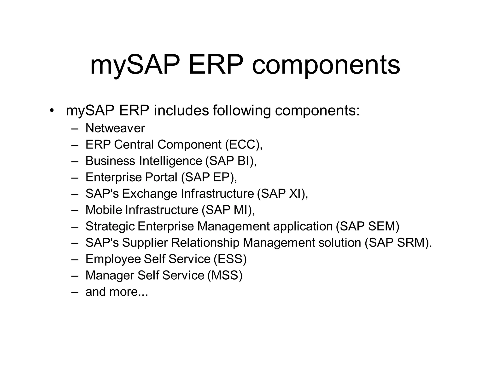 mySAP ERP components
• mySAP ERP includes following components:
– Netweaver
– ERP Central Component (ECC),
– Business Intelligence (SAP BI),
– Enterprise Portal (SAP EP),
– SAP's Exchange Infrastructure (SAP XI),
– Mobile Infrastructure (SAP MI),
– Strategic Enterprise Management application (SAP SEM)
– SAP's Supplier Relationship Management solution (SAP SRM).
– Employee Self Service (ESS)
– Manager Self Service (MSS)
– and more...
 