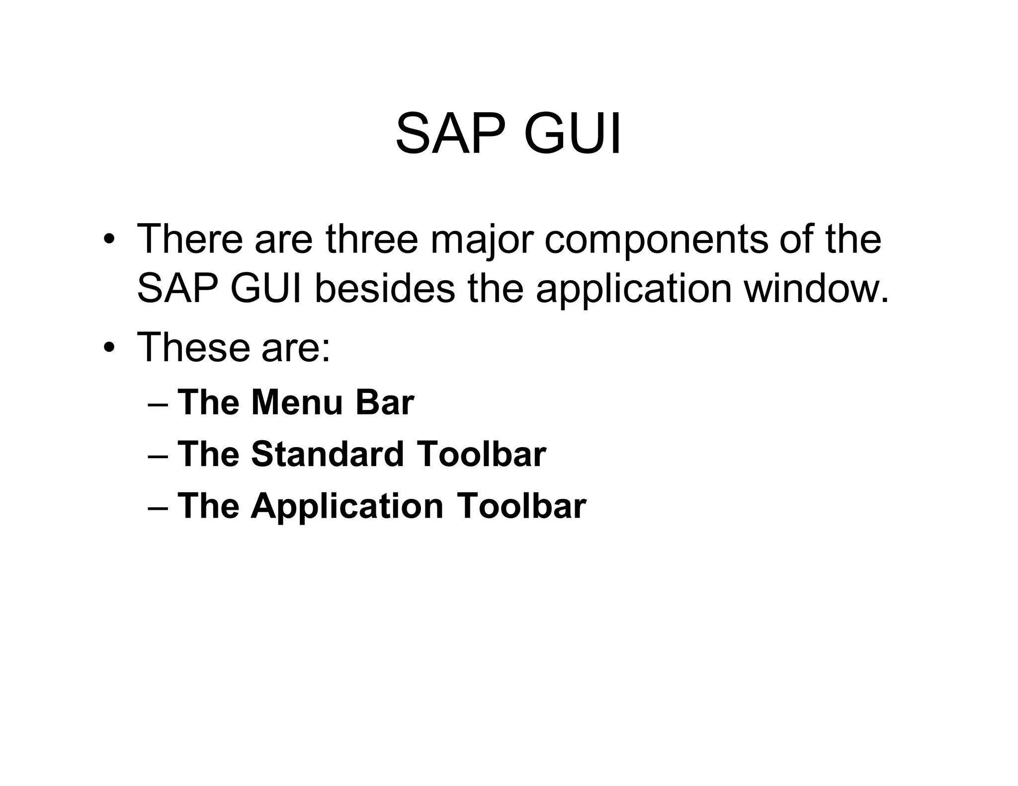 SAP GUI
• There are three major components of the
SAP GUI besides the application window.
• These are:
– The Menu Bar
– The Standard Toolbar
– The Application Toolbar
 