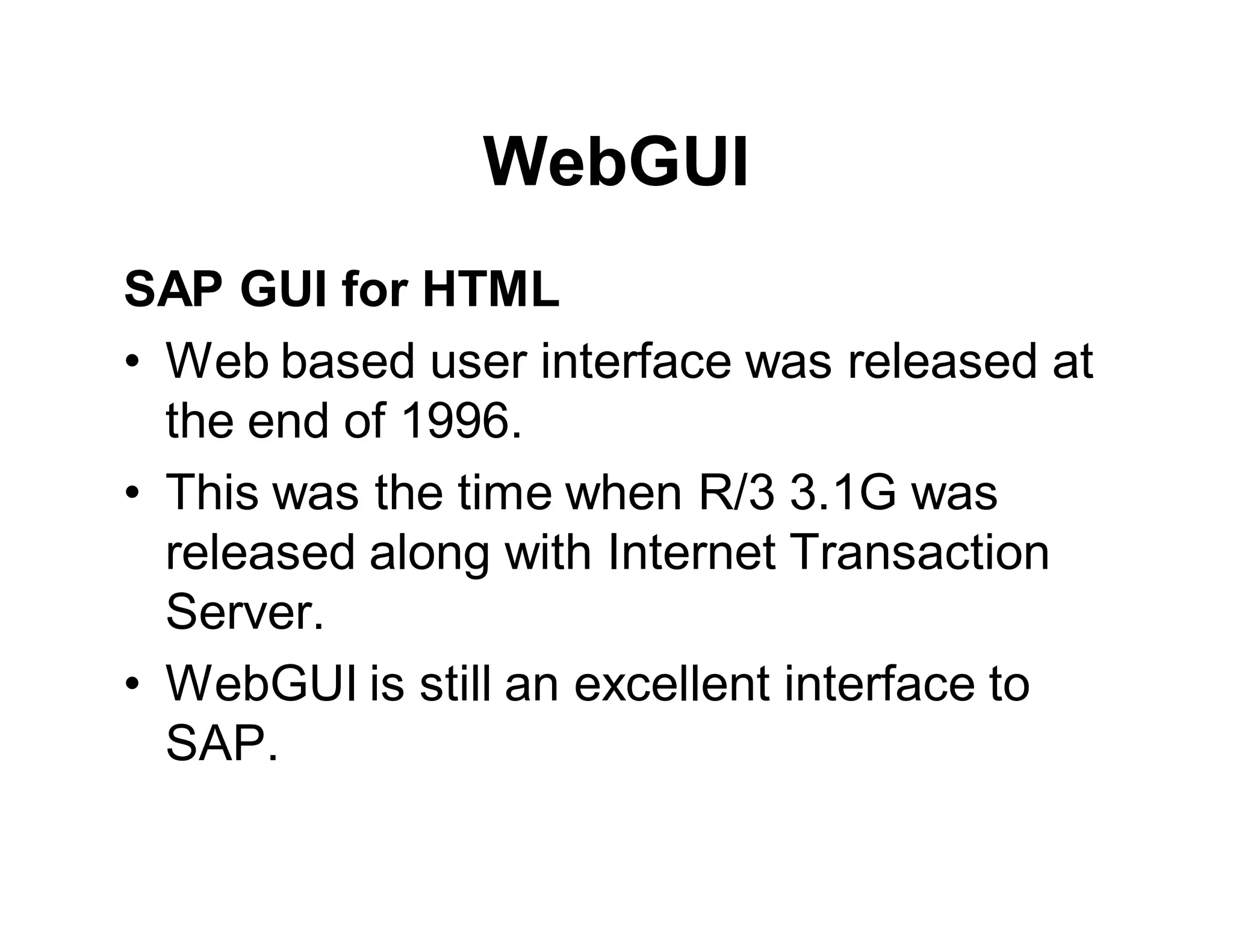 WebGUI
SAP GUI for HTML
• Web based user interface was released at
the end of 1996.
• This was the time when R/3 3.1G was
released along with Internet Transaction
Server.
• WebGUI is still an excellent interface to
SAP.
 