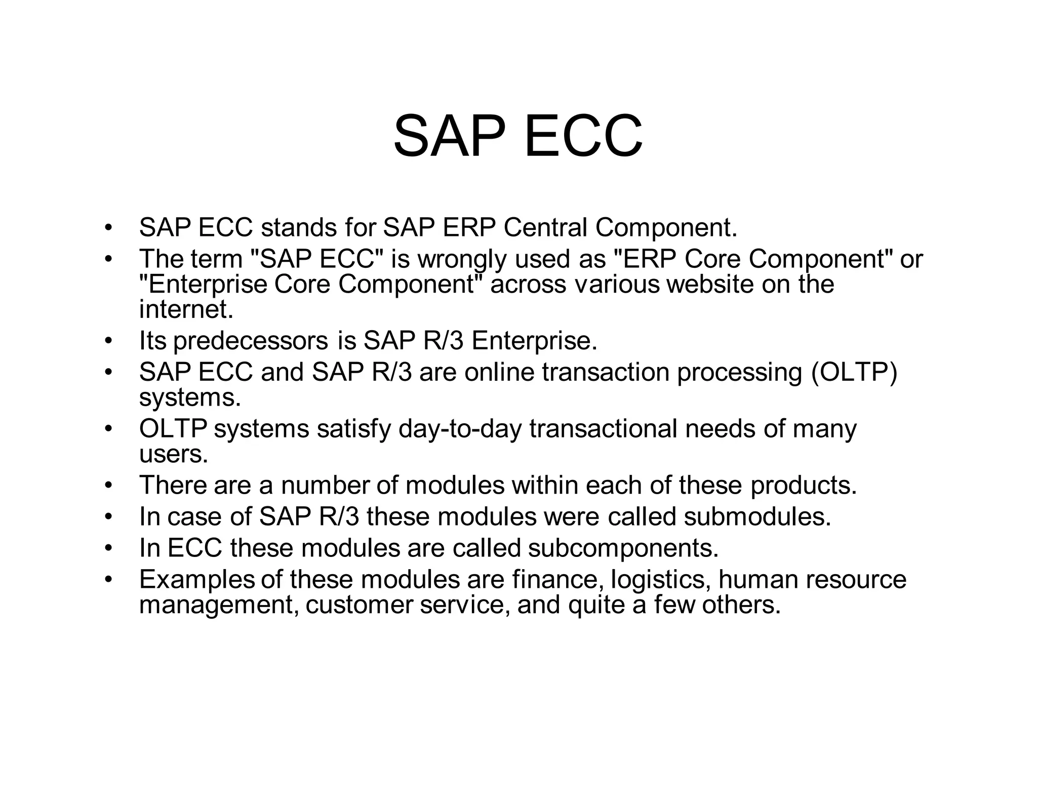 SAP ECC
• SAP ECC stands for SAP ERP Central Component.
• The term "SAP ECC" is wrongly used as "ERP Core Component" or
"Enterprise Core Component" across various website on the
internet.
• Its predecessors is SAP R/3 Enterprise.
• SAP ECC and SAP R/3 are online transaction processing (OLTP)
systems.
• OLTP systems satisfy day-to-day transactional needs of many
users.
• There are a number of modules within each of these products.
• In case of SAP R/3 these modules were called submodules.
• In ECC these modules are called subcomponents.
• Examples of these modules are finance, logistics, human resource
management, customer service, and quite a few others.
 