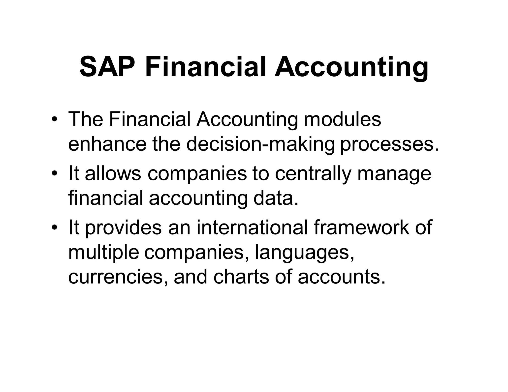 SAP Financial Accounting
• The Financial Accounting modules
enhance the decision-making processes.
• It allows companies to centrally manage
financial accounting data.
• It provides an international framework of
multiple companies, languages,
currencies, and charts of accounts.
 