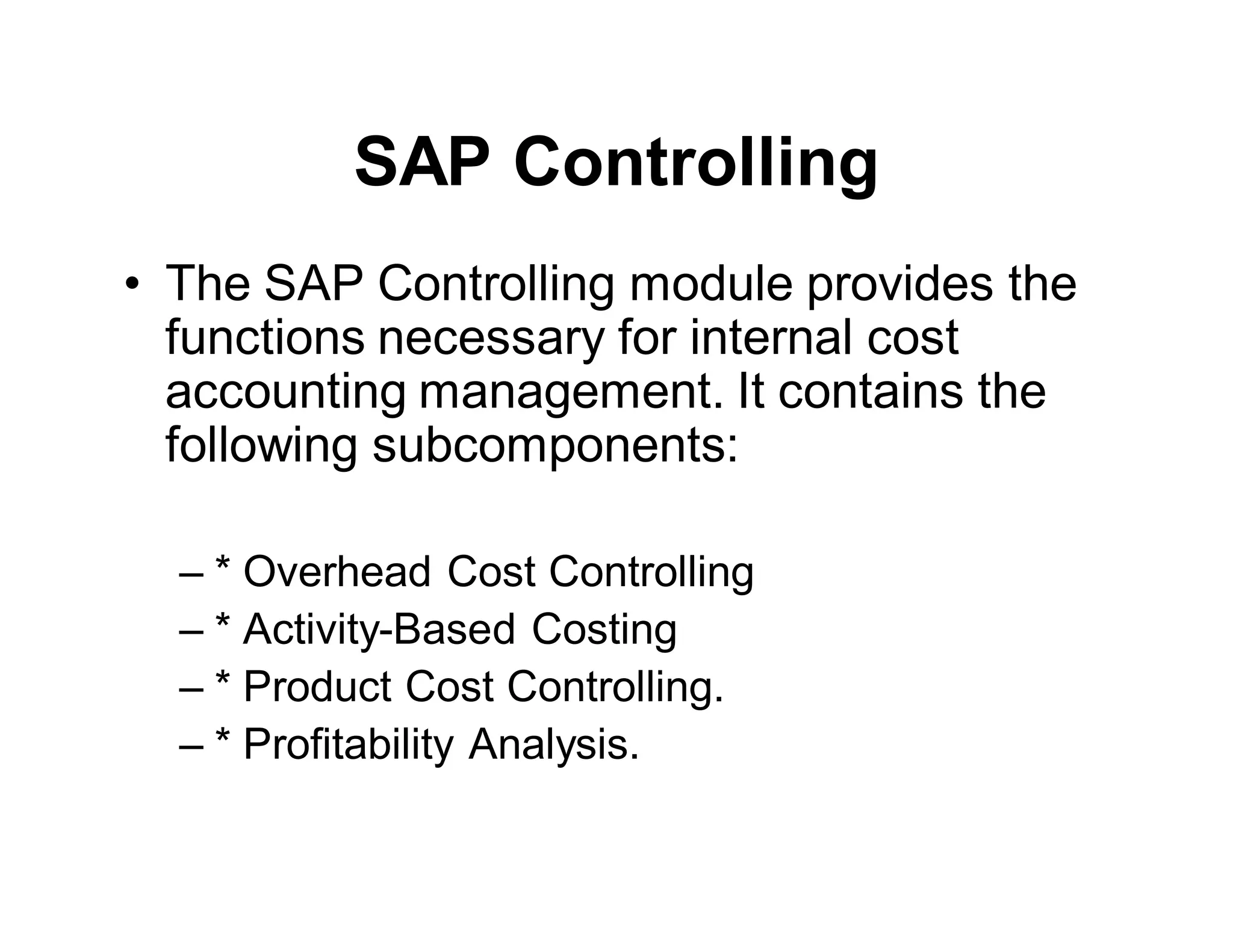SAP Controlling
• The SAP Controlling module provides the
functions necessary for internal cost
accounting management. It contains the
following subcomponents:
– * Overhead Cost Controlling
– * Activity-Based Costing
– * Product Cost Controlling.
– * Profitability Analysis.
 