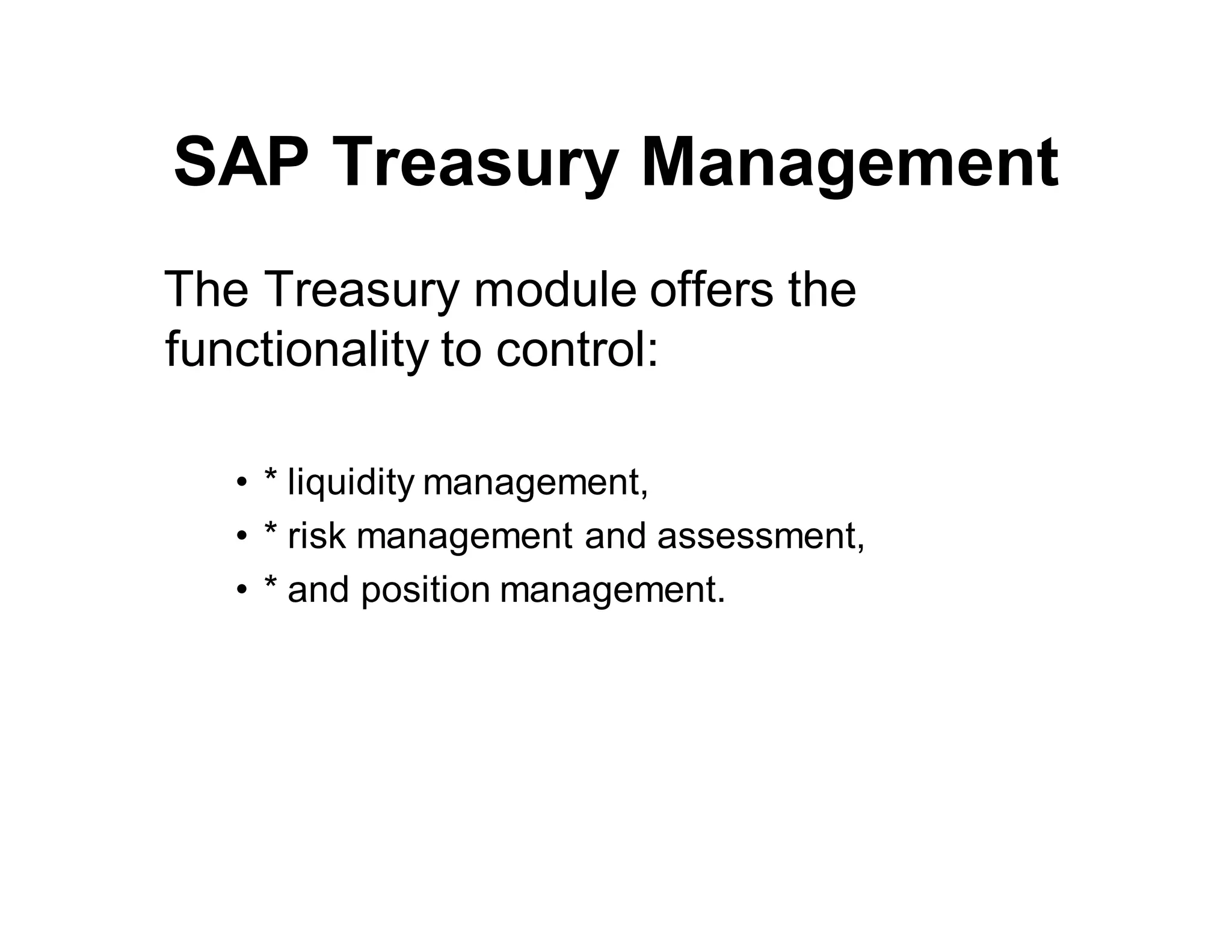 SAP Treasury Management
The Treasury module offers the
functionality to control:
• * liquidity management,
• * risk management and assessment,
• * and position management.
 