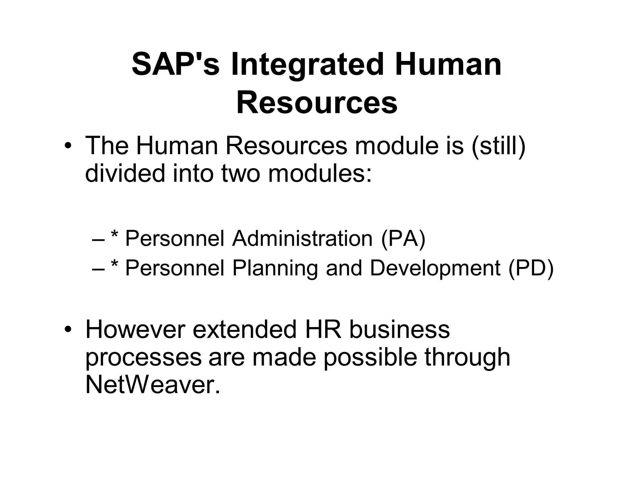SAP's Integrated Human
Resources
• The Human Resources module is (still)
divided into two modules:
– * Personnel Administration (PA)
– * Personnel Planning and Development (PD)
• However extended HR business
processes are made possible through
NetWeaver.
 