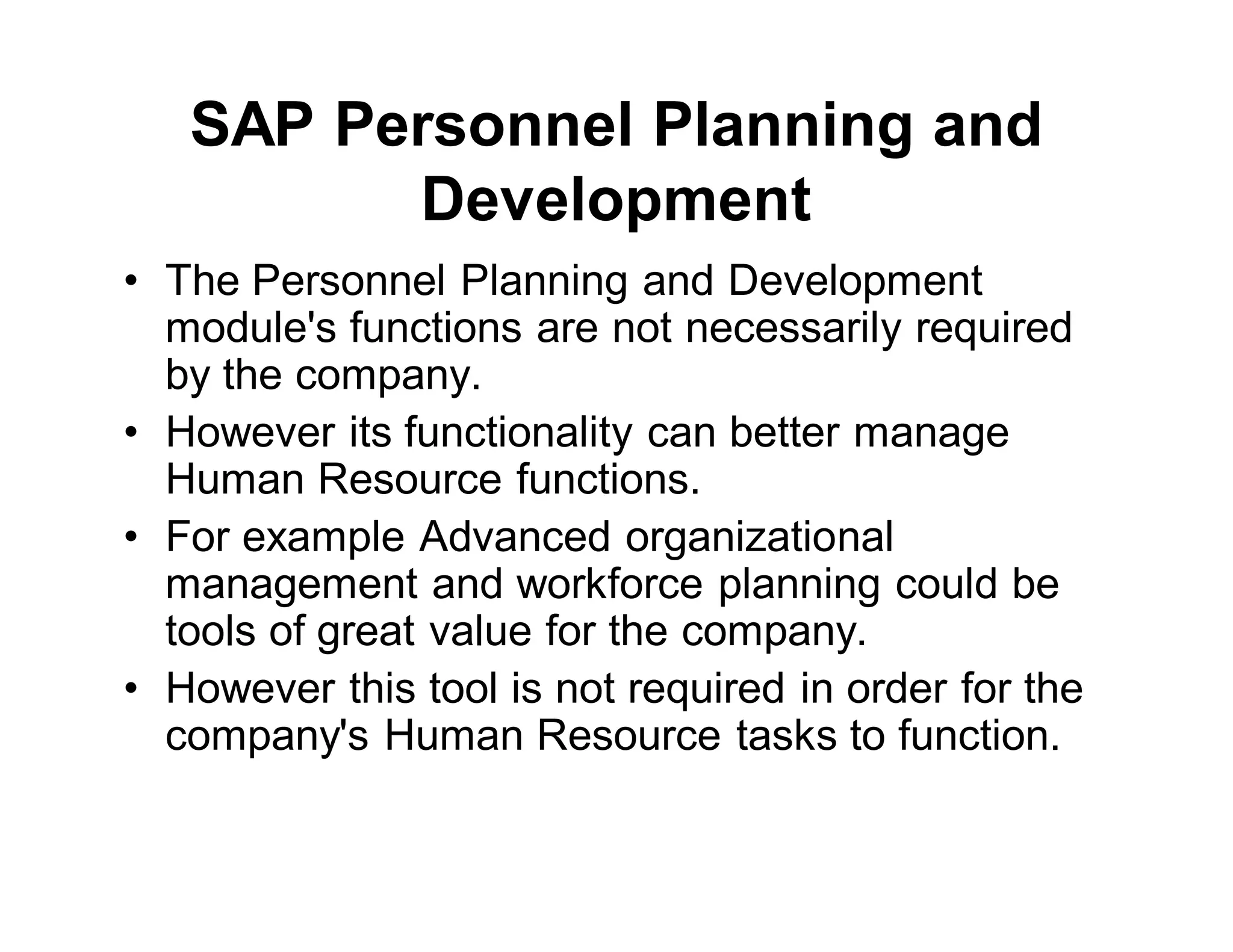 SAP Personnel Planning and
Development
• The Personnel Planning and Development
module's functions are not necessarily required
by the company.
• However its functionality can better manage
Human Resource functions.
• For example Advanced organizational
management and workforce planning could be
tools of great value for the company.
• However this tool is not required in order for the
company's Human Resource tasks to function.
 