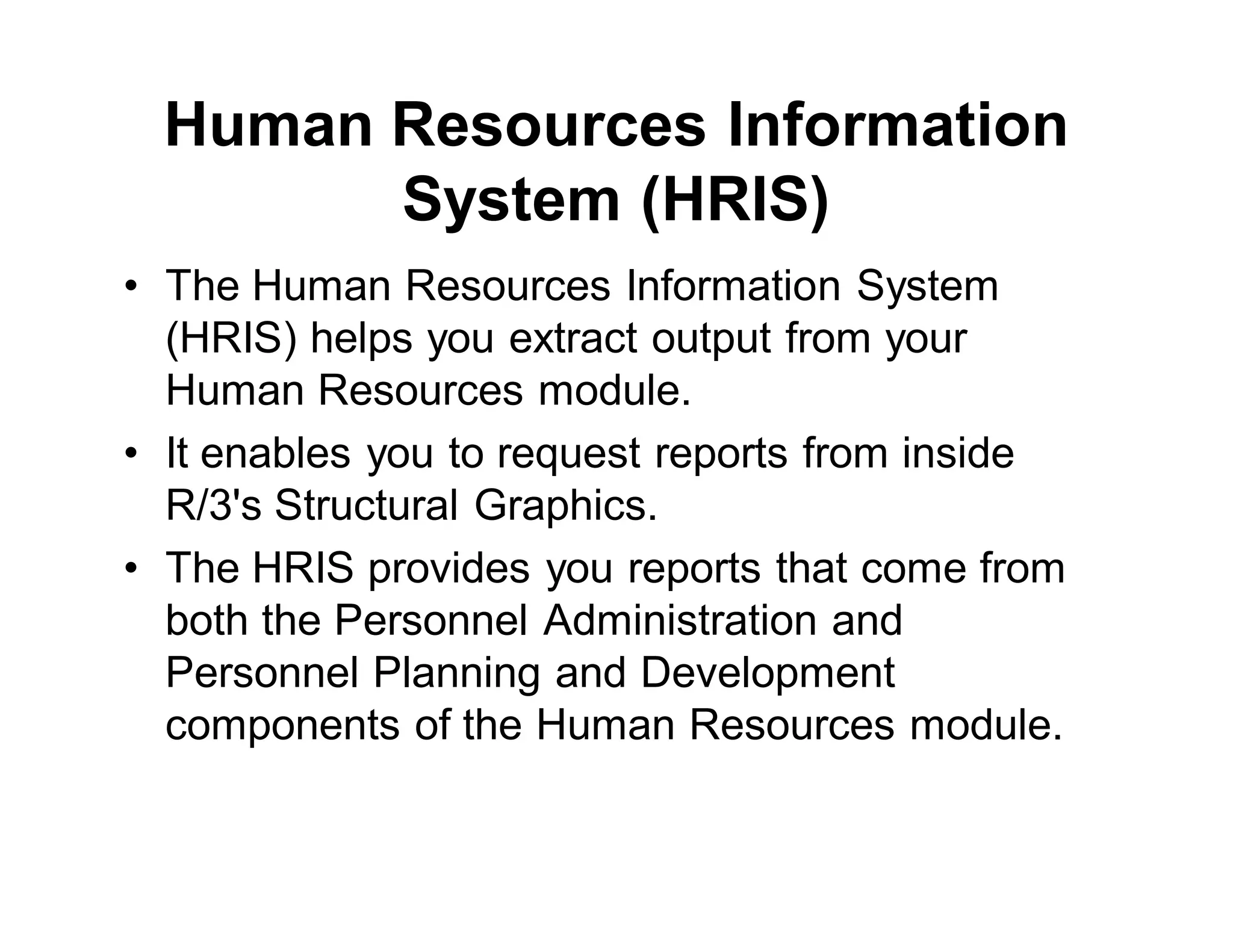 Human Resources Information
System (HRIS)
• The Human Resources Information System
(HRIS) helps you extract output from your
Human Resources module.
• It enables you to request reports from inside
R/3's Structural Graphics.
• The HRIS provides you reports that come from
both the Personnel Administration and
Personnel Planning and Development
components of the Human Resources module.
 
