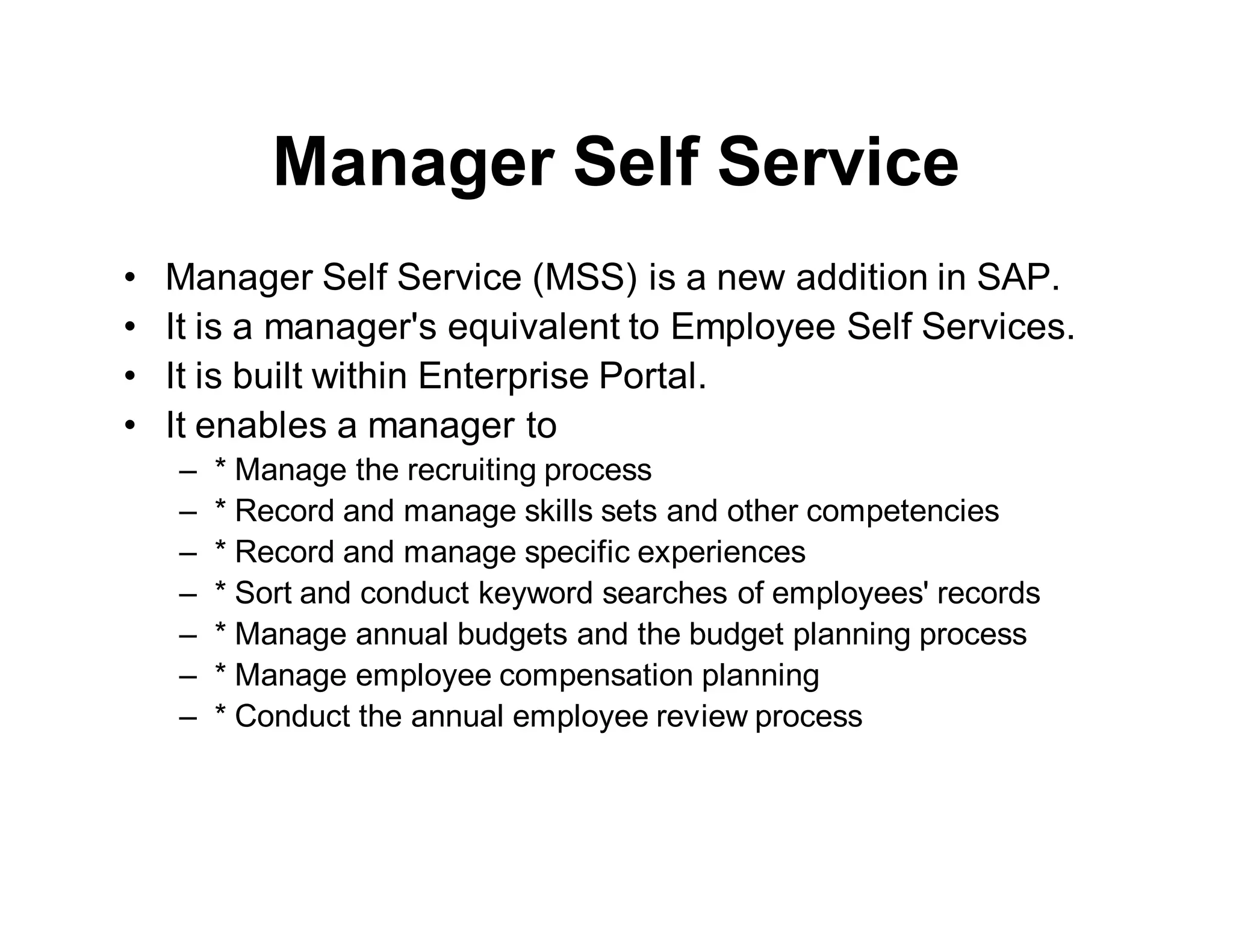 Manager Self Service
• Manager Self Service (MSS) is a new addition in SAP.
• It is a manager's equivalent to Employee Self Services.
• It is built within Enterprise Portal.
• It enables a manager to
– * Manage the recruiting process
– * Record and manage skills sets and other competencies
– * Record and manage specific experiences
– * Sort and conduct keyword searches of employees' records
– * Manage annual budgets and the budget planning process
– * Manage employee compensation planning
– * Conduct the annual employee review process
 