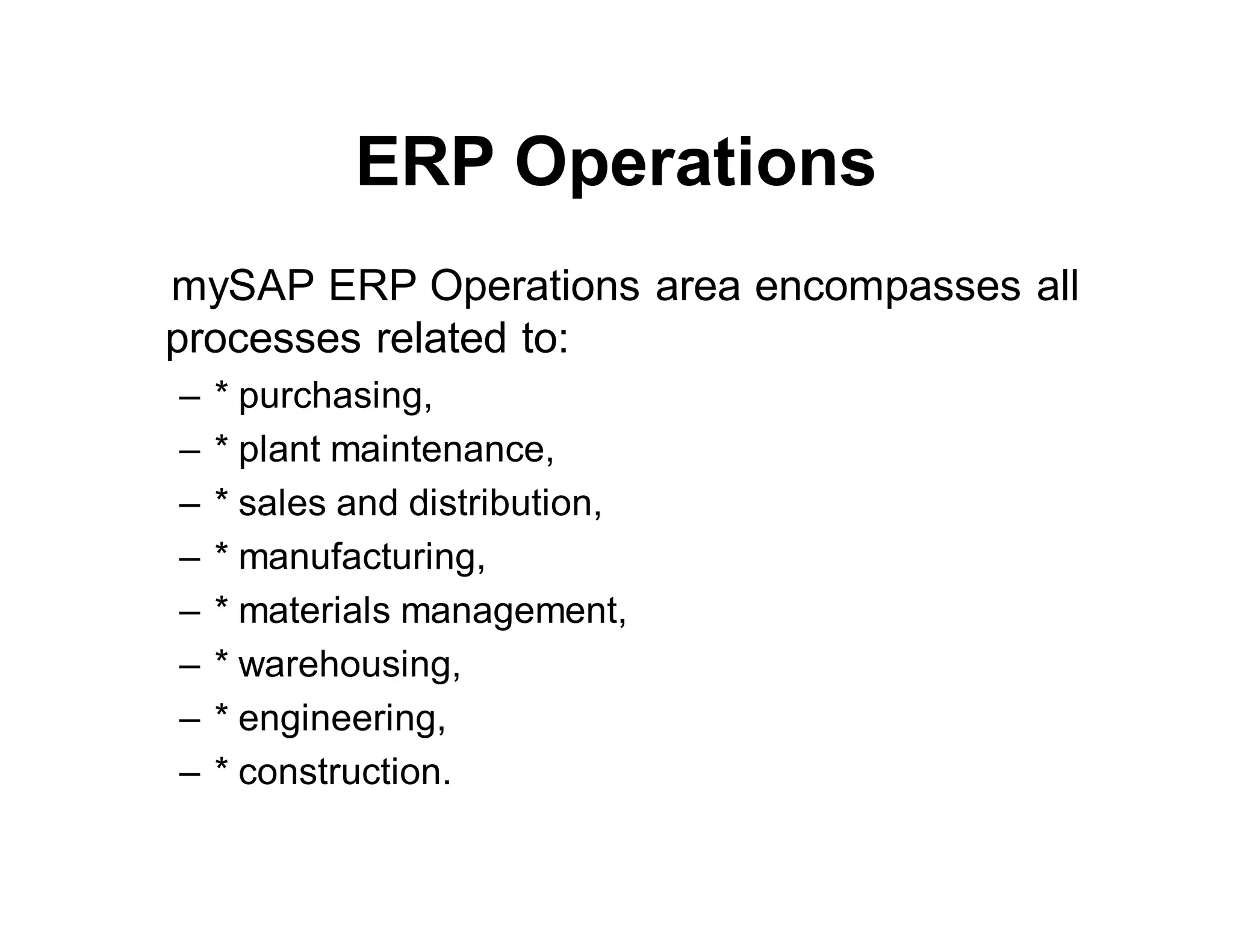 ERP Operations
mySAP ERP Operations area encompasses all
processes related to:
– * purchasing,
– * plant maintenance,
– * sales and distribution,
– * manufacturing,
– * materials management,
– * warehousing,
– * engineering,
– * construction.
 