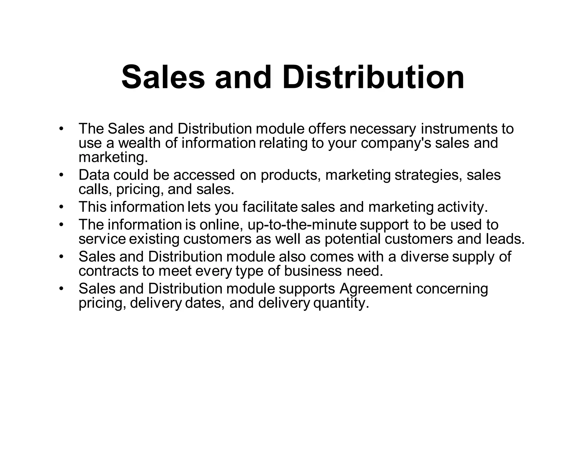 Sales and Distribution
• The Sales and Distribution module offers necessary instruments to
use a wealth of information relating to your company's sales and
marketing.
• Data could be accessed on products, marketing strategies, sales
calls, pricing, and sales.
• This information lets you facilitate sales and marketing activity.
• The information is online, up-to-the-minute support to be used to
service existing customers as well as potential customers and leads.
• Sales and Distribution module also comes with a diverse supply of
contracts to meet every type of business need.
• Sales and Distribution module supports Agreement concerning
pricing, delivery dates, and delivery quantity.
 
