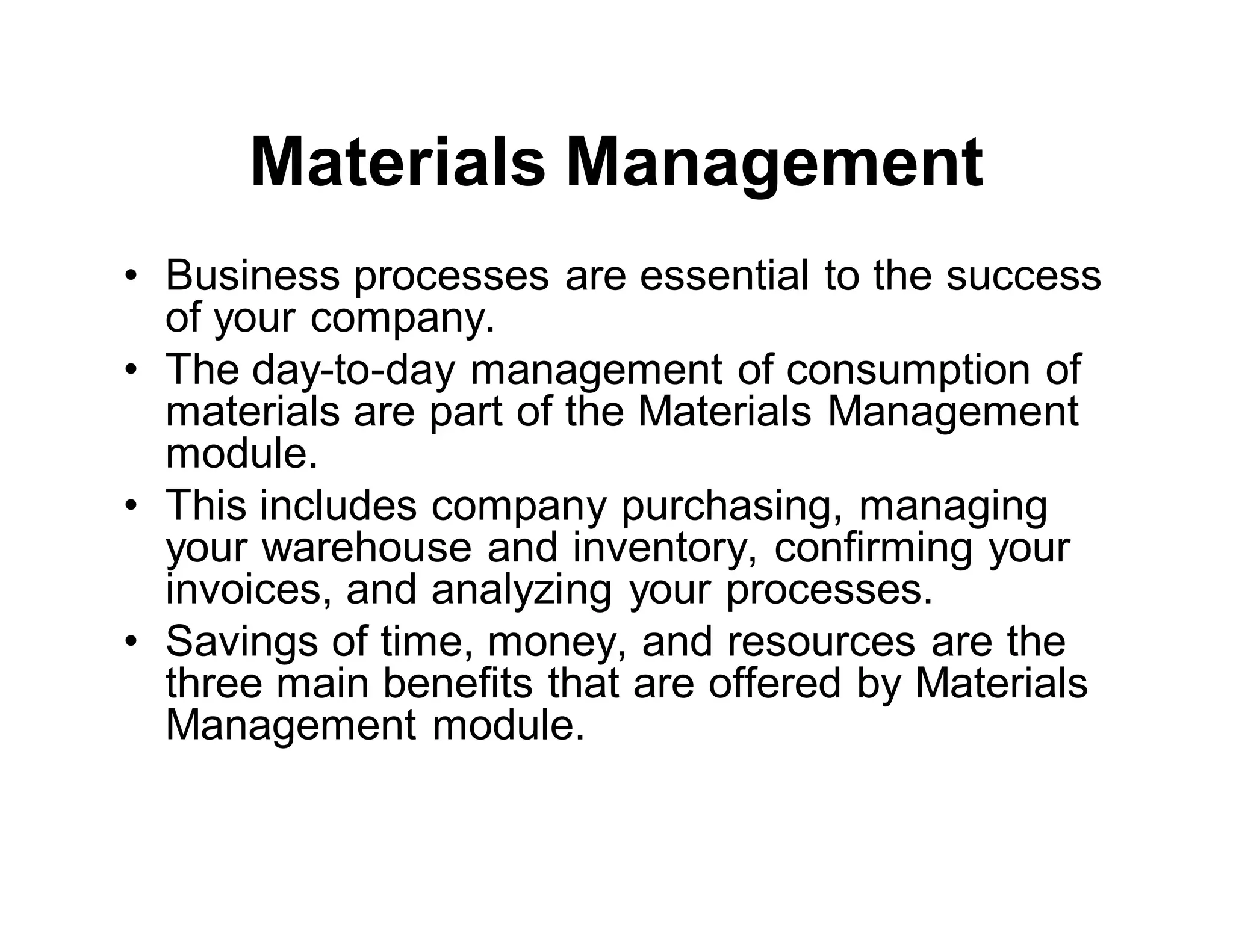 Materials Management
• Business processes are essential to the success
of your company.
• The day-to-day management of consumption of
materials are part of the Materials Management
module.
• This includes company purchasing, managing
your warehouse and inventory, confirming your
invoices, and analyzing your processes.
• Savings of time, money, and resources are the
three main benefits that are offered by Materials
Management module.
 