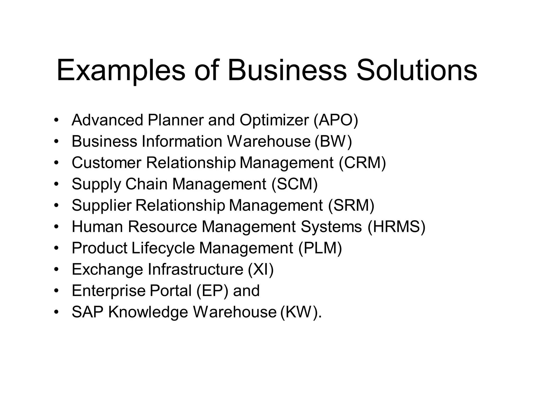 Examples of Business Solutions
• Advanced Planner and Optimizer (APO)
• Business Information Warehouse (BW)
• Customer Relationship Management (CRM)
• Supply Chain Management (SCM)
• Supplier Relationship Management (SRM)
• Human Resource Management Systems (HRMS)
• Product Lifecycle Management (PLM)
• Exchange Infrastructure (XI)
• Enterprise Portal (EP) and
• SAP Knowledge Warehouse (KW).
 