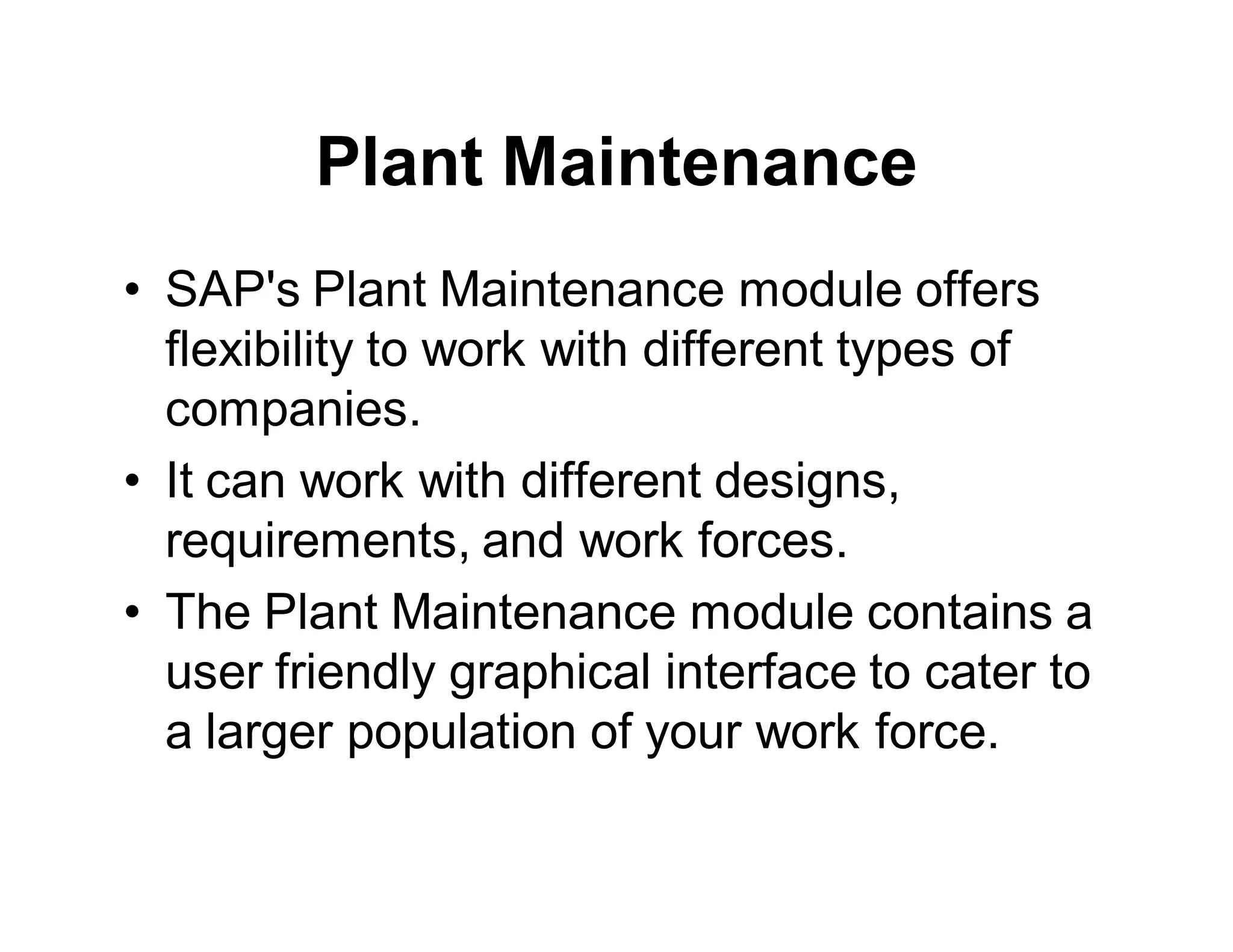 Plant Maintenance
• SAP's Plant Maintenance module offers
flexibility to work with different types of
companies.
• It can work with different designs,
requirements, and work forces.
• The Plant Maintenance module contains a
user friendly graphical interface to cater to
a larger population of your work force.
 