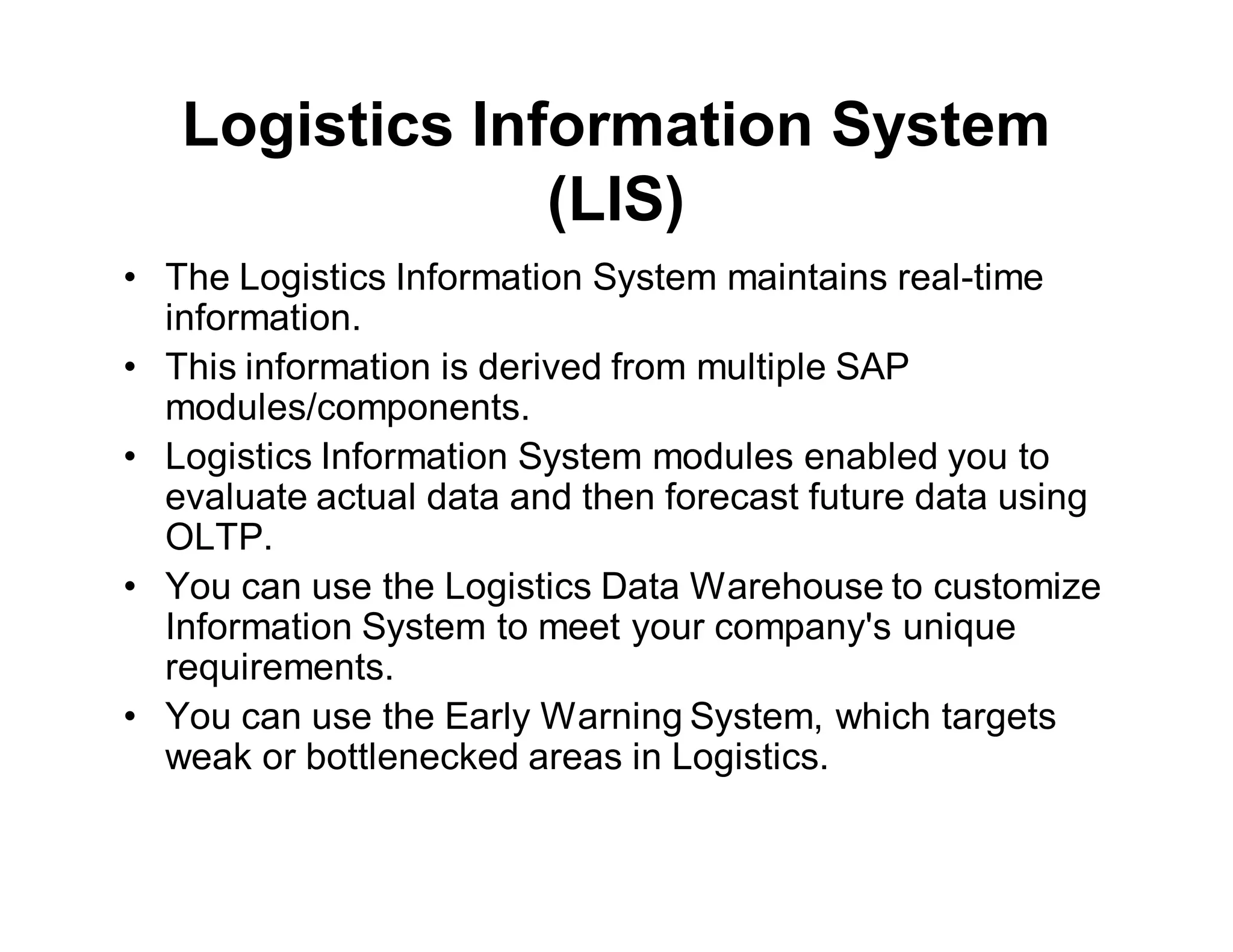 Logistics Information System
(LIS)
• The Logistics Information System maintains real-time
information.
• This information is derived from multiple SAP
modules/components.
• Logistics Information System modules enabled you to
evaluate actual data and then forecast future data using
OLTP.
• You can use the Logistics Data Warehouse to customize
Information System to meet your company's unique
requirements.
• You can use the Early Warning System, which targets
weak or bottlenecked areas in Logistics.
 