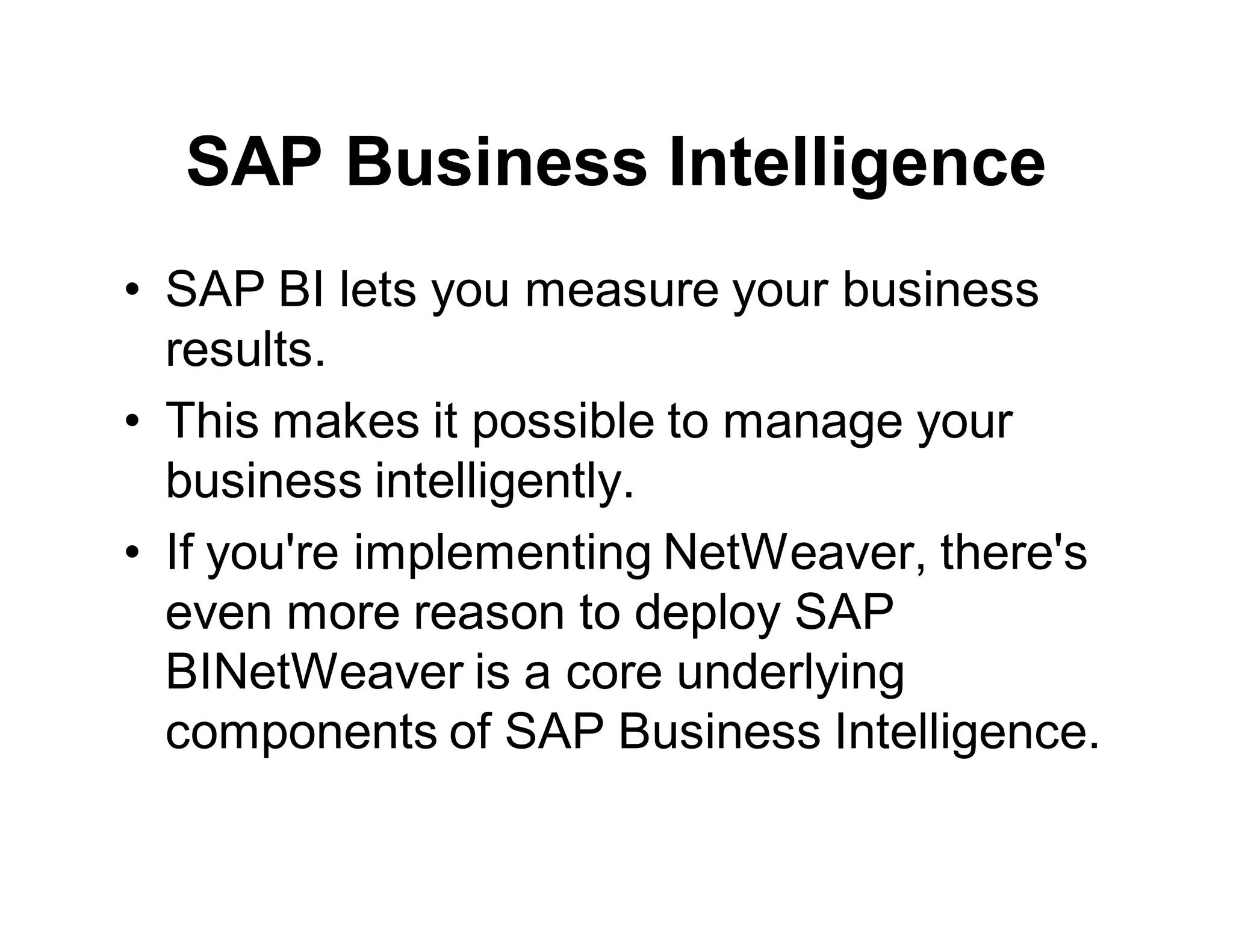 SAP Business Intelligence
• SAP BI lets you measure your business
results.
• This makes it possible to manage your
business intelligently.
• If you're implementing NetWeaver, there's
even more reason to deploy SAP
BINetWeaver is a core underlying
components of SAP Business Intelligence.
 
