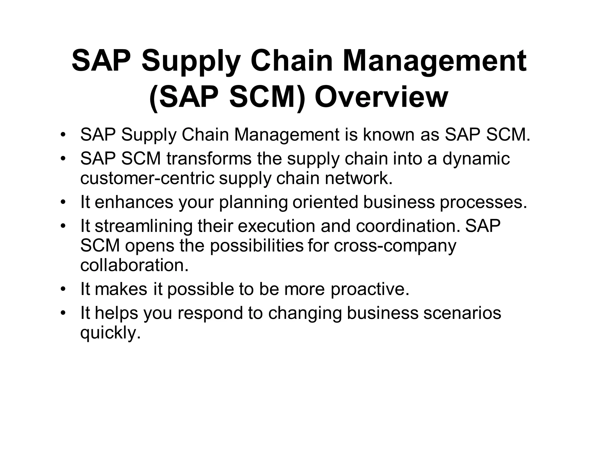 SAP Supply Chain Management
(SAP SCM) Overview
• SAP Supply Chain Management is known as SAP SCM.
• SAP SCM transforms the supply chain into a dynamic
customer-centric supply chain network.
• It enhances your planning oriented business processes.
• It streamlining their execution and coordination. SAP
SCM opens the possibilities for cross-company
collaboration.
• It makes it possible to be more proactive.
• It helps you respond to changing business scenarios
quickly.
 