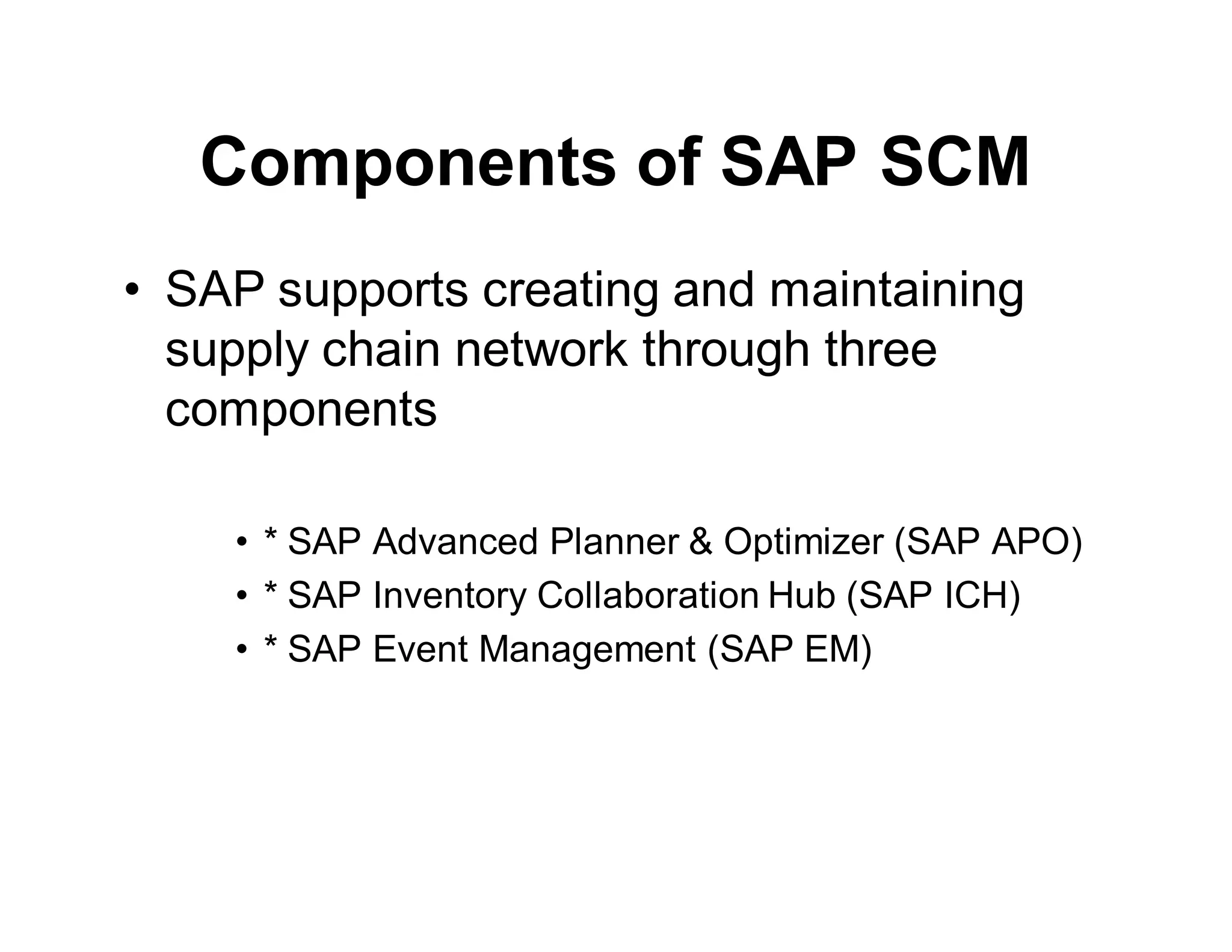 Components of SAP SCM
• SAP supports creating and maintaining
supply chain network through three
components
• * SAP Advanced Planner & Optimizer (SAP APO)
• * SAP Inventory Collaboration Hub (SAP ICH)
• * SAP Event Management (SAP EM)
 