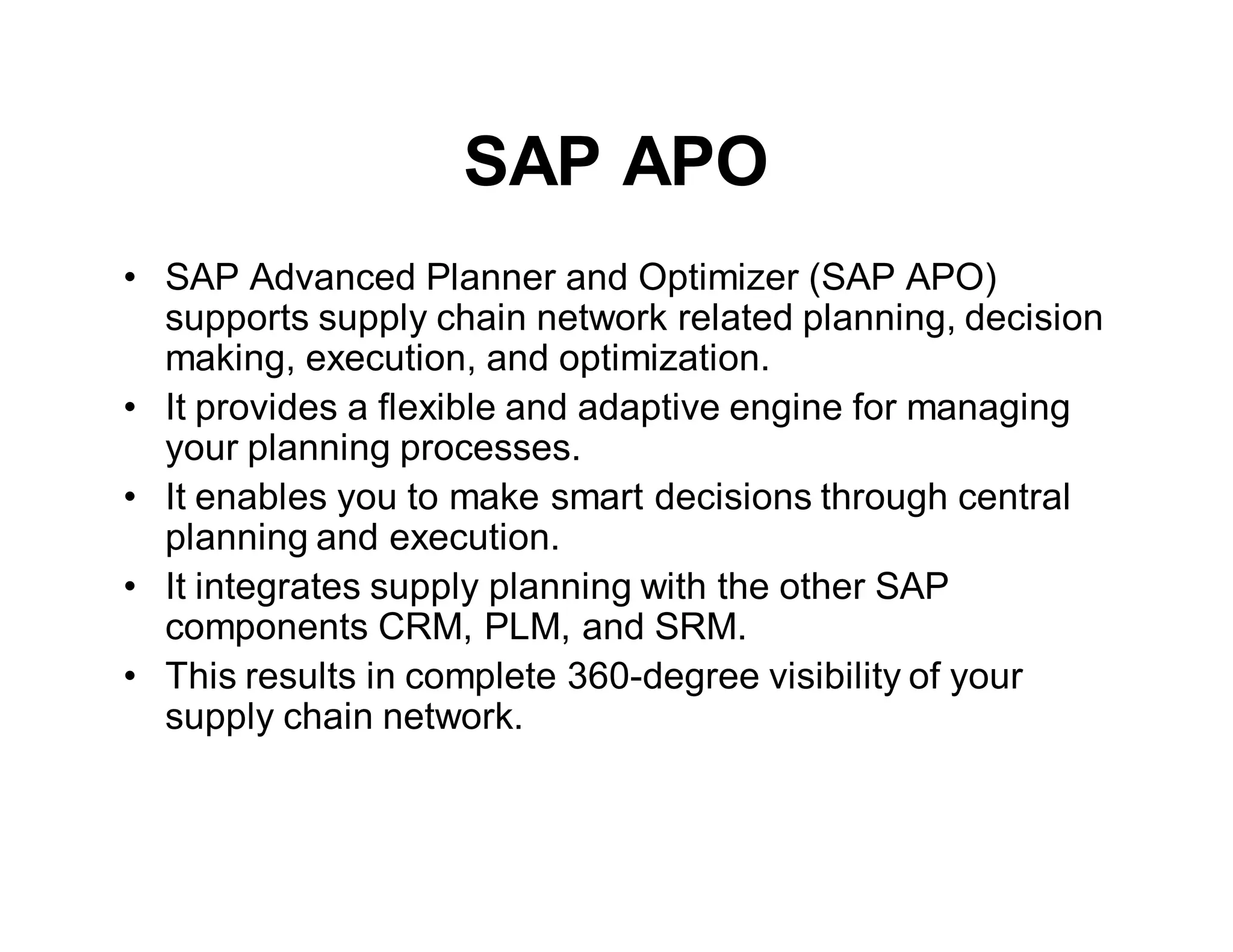 SAP APO
• SAP Advanced Planner and Optimizer (SAP APO)
supports supply chain network related planning, decision
making, execution, and optimization.
• It provides a flexible and adaptive engine for managing
your planning processes.
• It enables you to make smart decisions through central
planning and execution.
• It integrates supply planning with the other SAP
components CRM, PLM, and SRM.
• This results in complete 360-degree visibility of your
supply chain network.
 