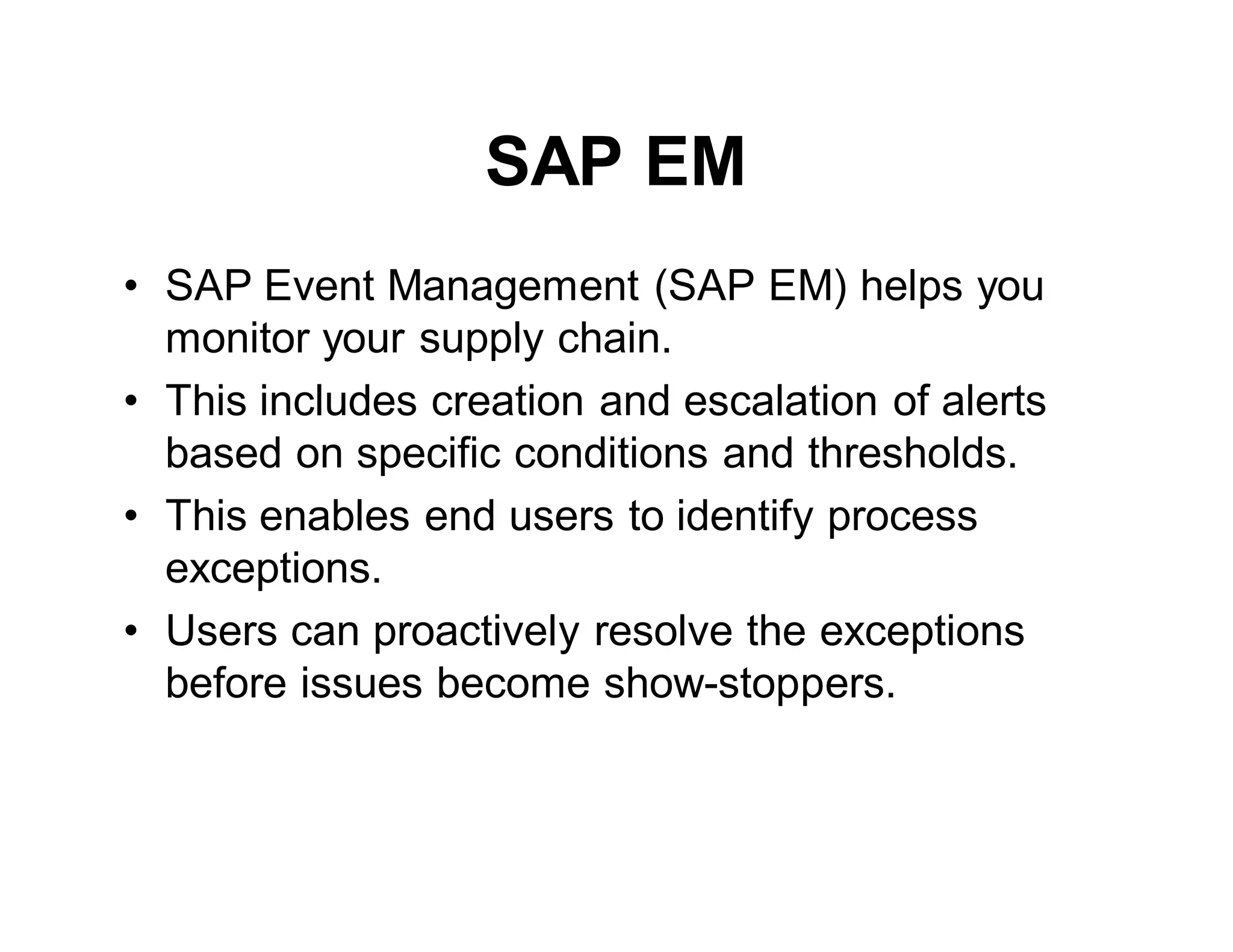 SAP EM
• SAP Event Management (SAP EM) helps you
monitor your supply chain.
• This includes creation and escalation of alerts
based on specific conditions and thresholds.
• This enables end users to identify process
exceptions.
• Users can proactively resolve the exceptions
before issues become show-stoppers.
 