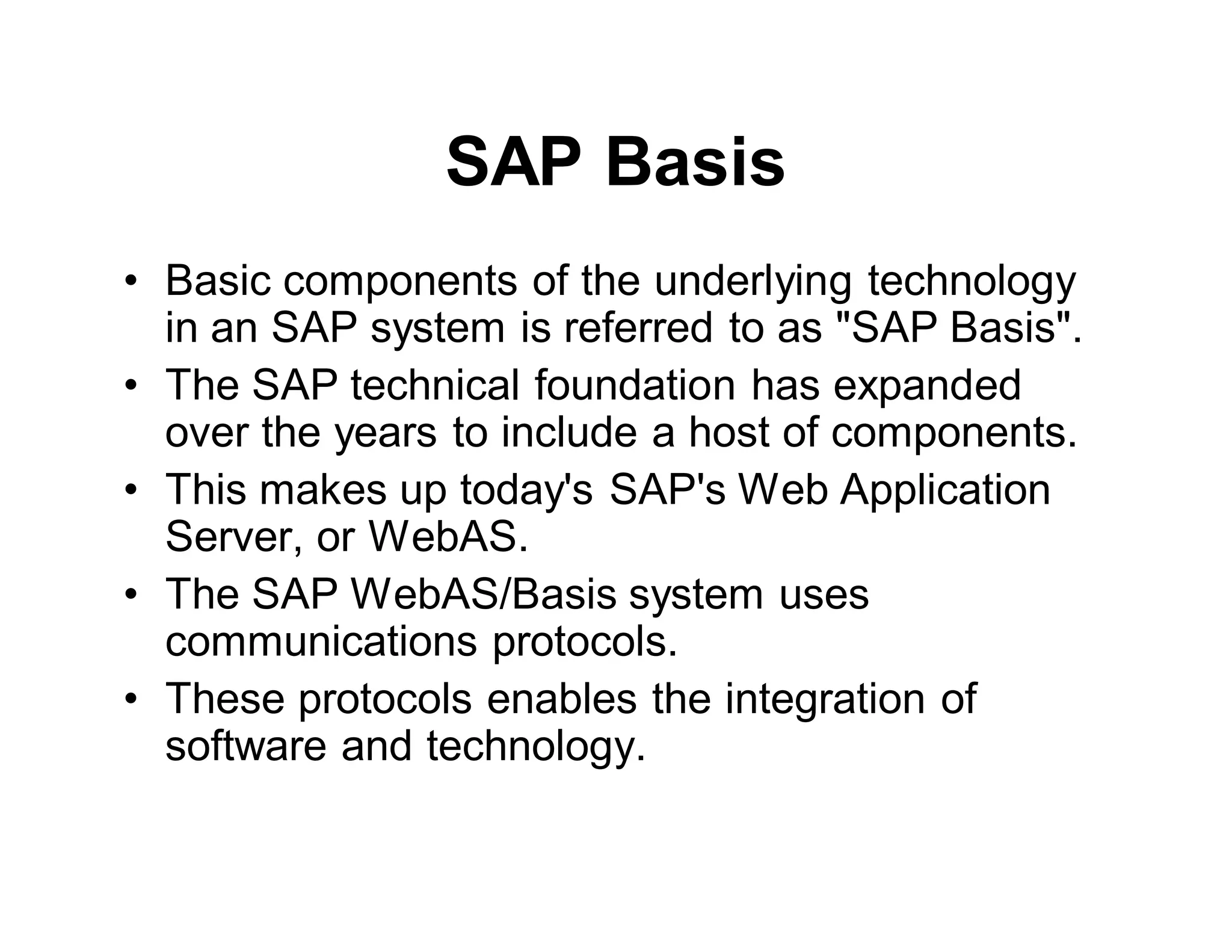SAP Basis
• Basic components of the underlying technology
in an SAP system is referred to as "SAP Basis".
• The SAP technical foundation has expanded
over the years to include a host of components.
• This makes up today's SAP's Web Application
Server, or WebAS.
• The SAP WebAS/Basis system uses
communications protocols.
• These protocols enables the integration of
software and technology.
 