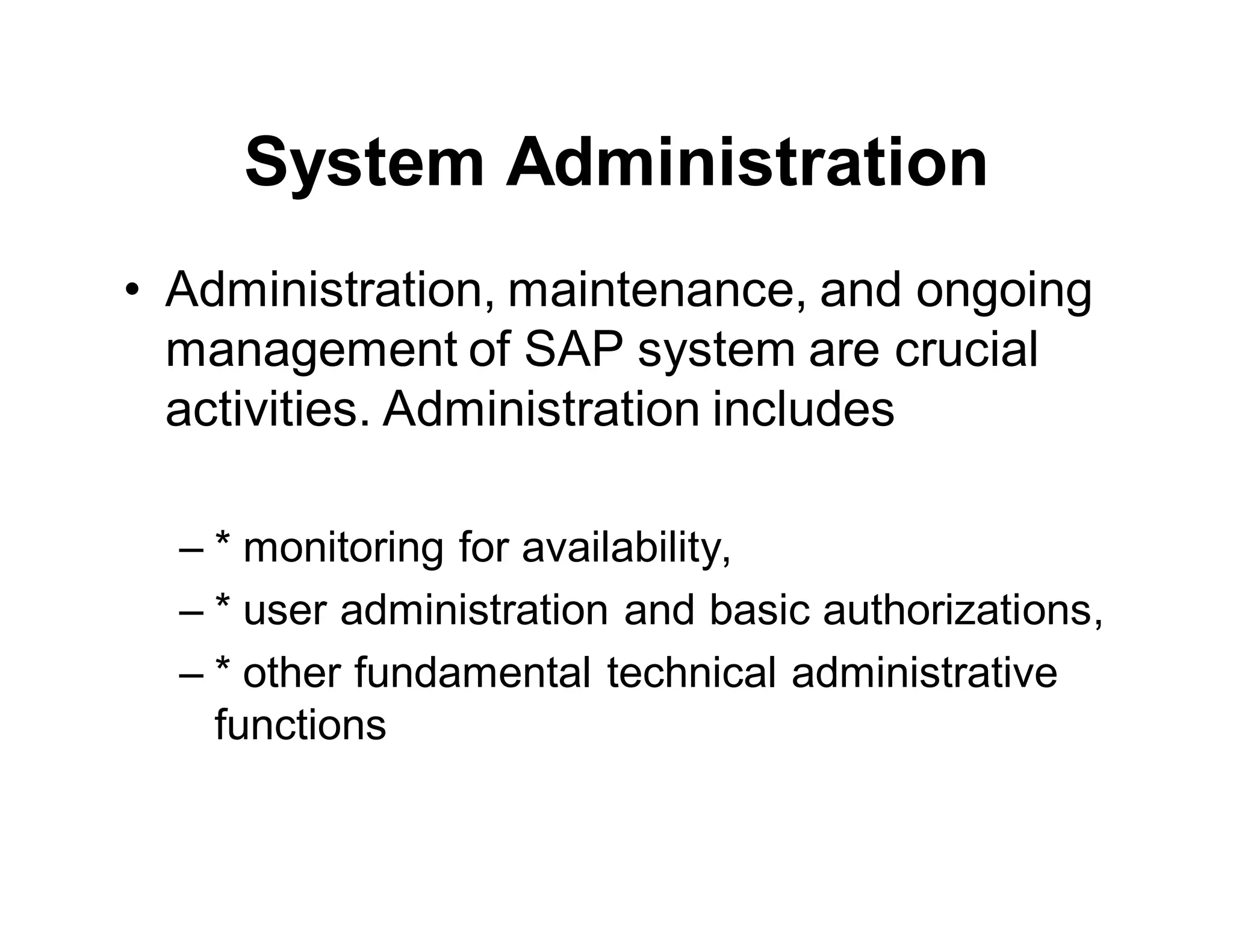 System Administration
• Administration, maintenance, and ongoing
management of SAP system are crucial
activities. Administration includes
– * monitoring for availability,
– * user administration and basic authorizations,
– * other fundamental technical administrative
functions
 