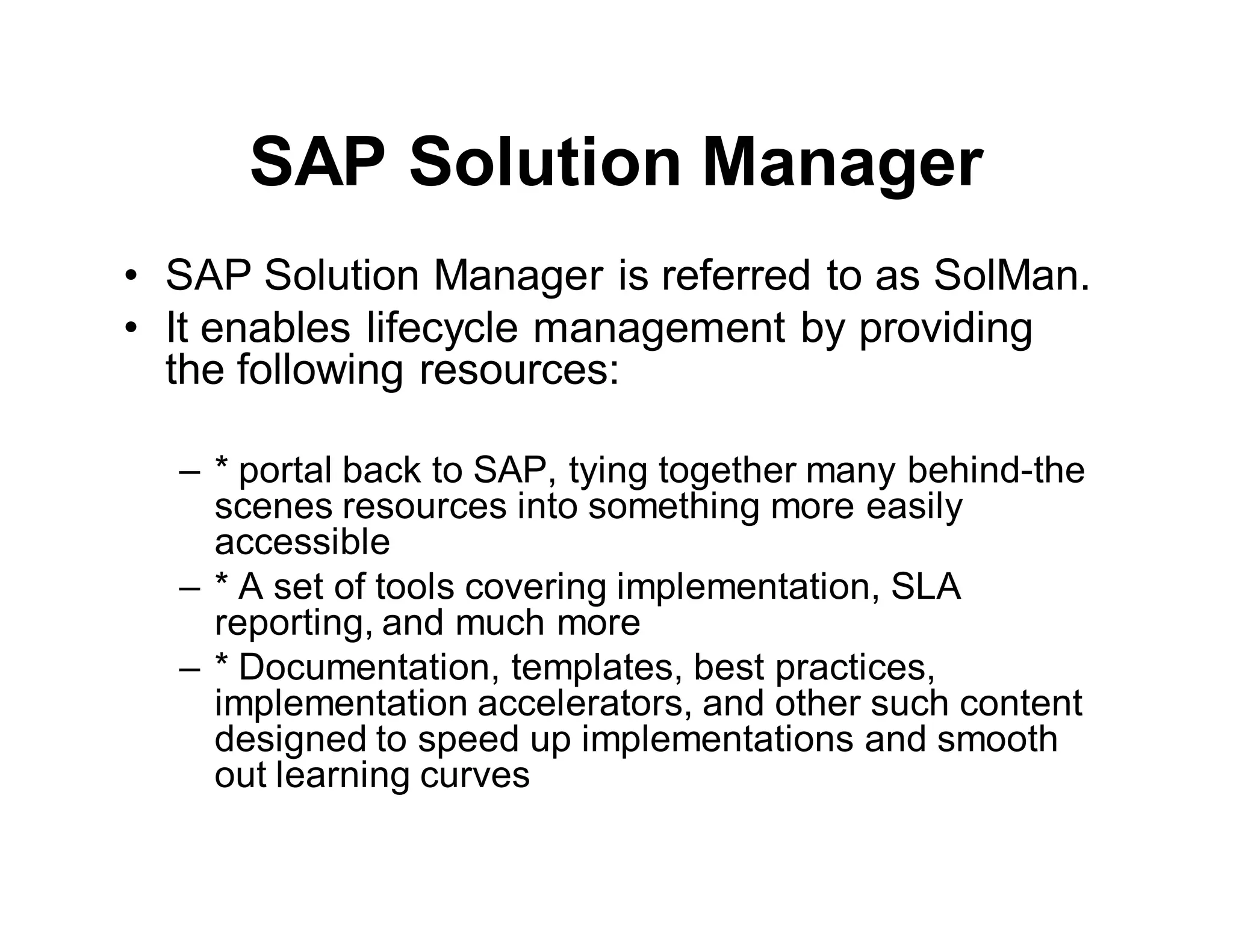 SAP Solution Manager
• SAP Solution Manager is referred to as SolMan.
• It enables lifecycle management by providing
the following resources:
– * portal back to SAP, tying together many behind-the
scenes resources into something more easily
accessible
– * A set of tools covering implementation, SLA
reporting, and much more
– * Documentation, templates, best practices,
implementation accelerators, and other such content
designed to speed up implementations and smooth
out learning curves
 