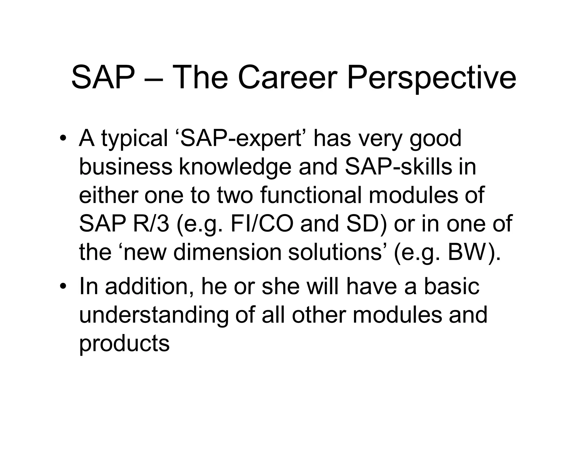 SAP – The Career Perspective
• A typical ‘SAP-expert’ has very good
business knowledge and SAP-skills in
either one to two functional modules of
SAP R/3 (e.g. FI/CO and SD) or in one of
the ‘new dimension solutions’ (e.g. BW).
• In addition, he or she will have a basic
understanding of all other modules and
products
 