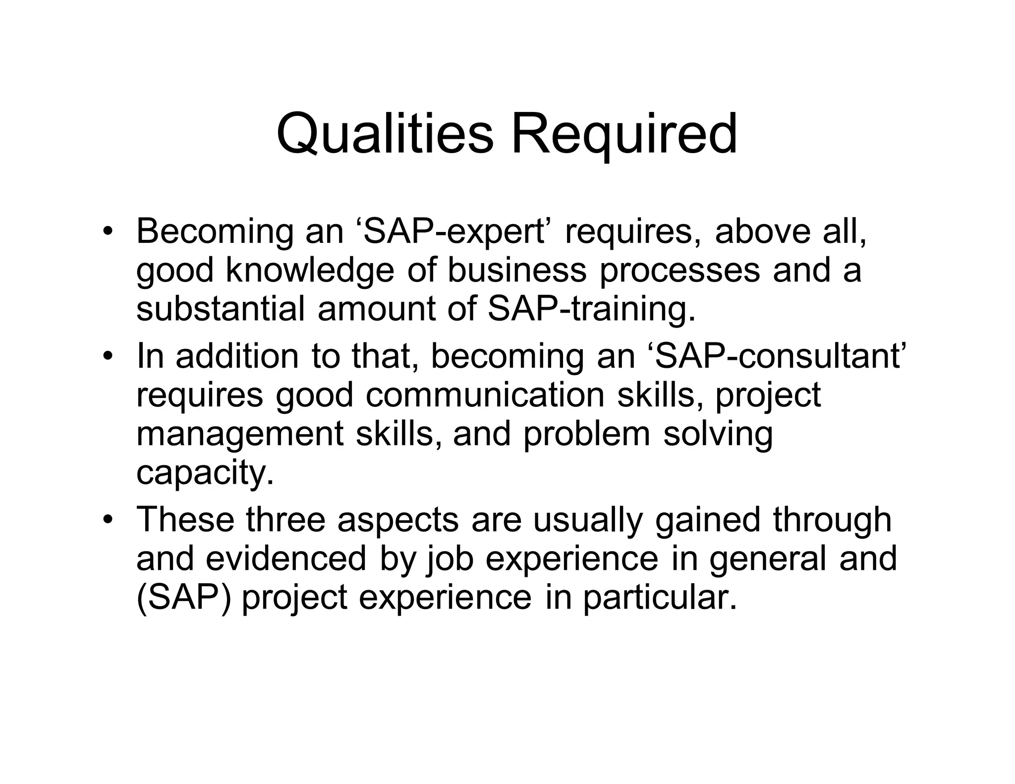Qualities Required
• Becoming an ‘SAP-expert’ requires, above all,
good knowledge of business processes and a
substantial amount of SAP-training.
• In addition to that, becoming an ‘SAP-consultant’
requires good communication skills, project
management skills, and problem solving
capacity.
• These three aspects are usually gained through
and evidenced by job experience in general and
(SAP) project experience in particular.
 