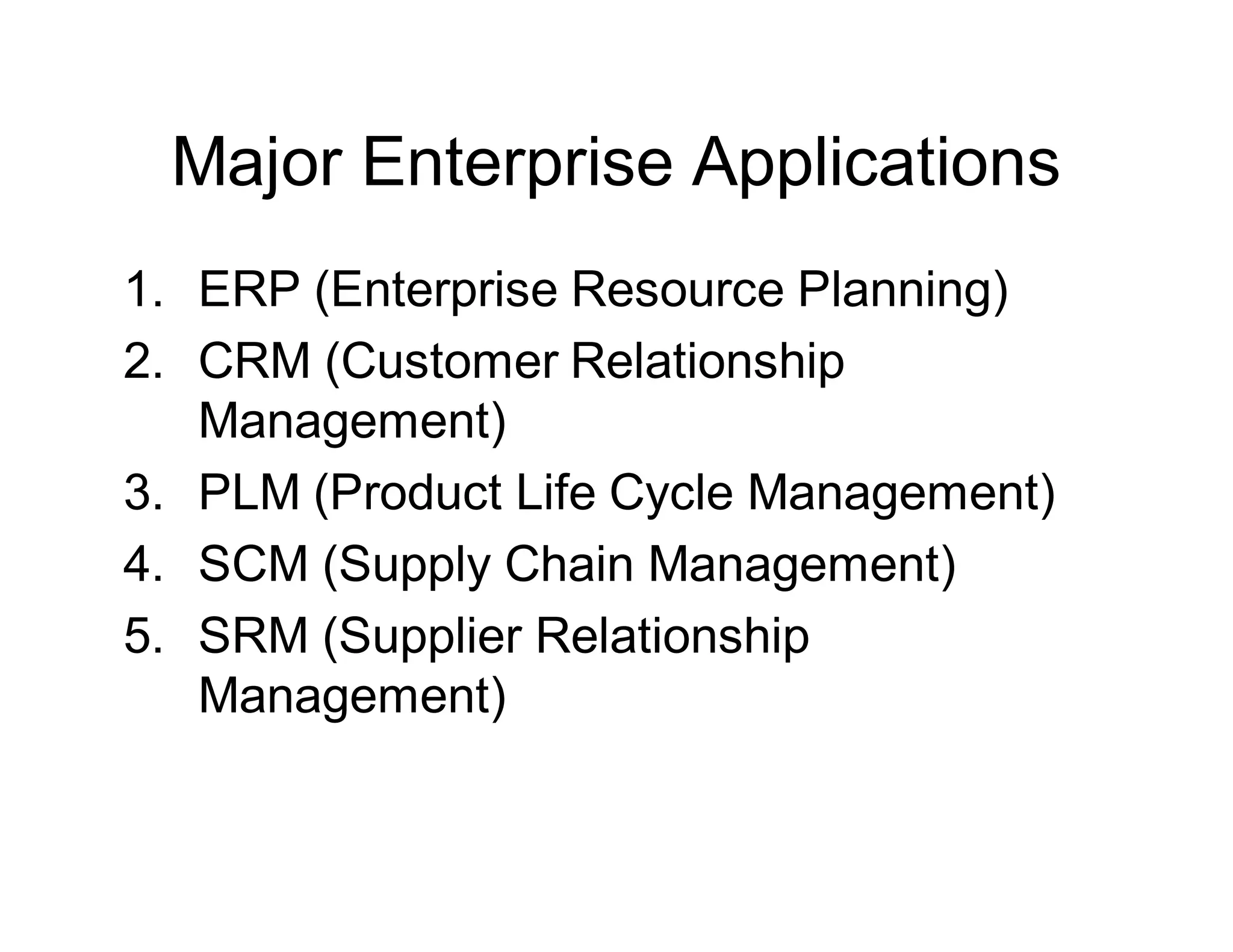 Major Enterprise Applications
1. ERP (Enterprise Resource Planning)
2. CRM (Customer Relationship
Management)
3. PLM (Product Life Cycle Management)
4. SCM (Supply Chain Management)
5. SRM (Supplier Relationship
Management)
 