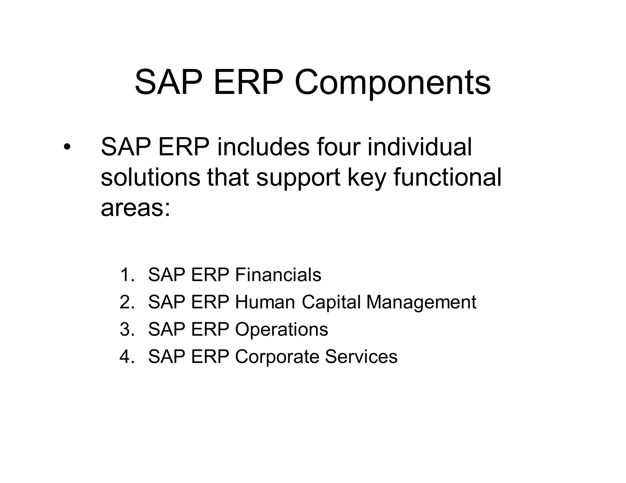 SAP ERP Components
• SAP ERP includes four individual
solutions that support key functional
areas:
1. SAP ERP Financials
2. SAP ERP Human Capital Management
3. SAP ERP Operations
4. SAP ERP Corporate Services
 