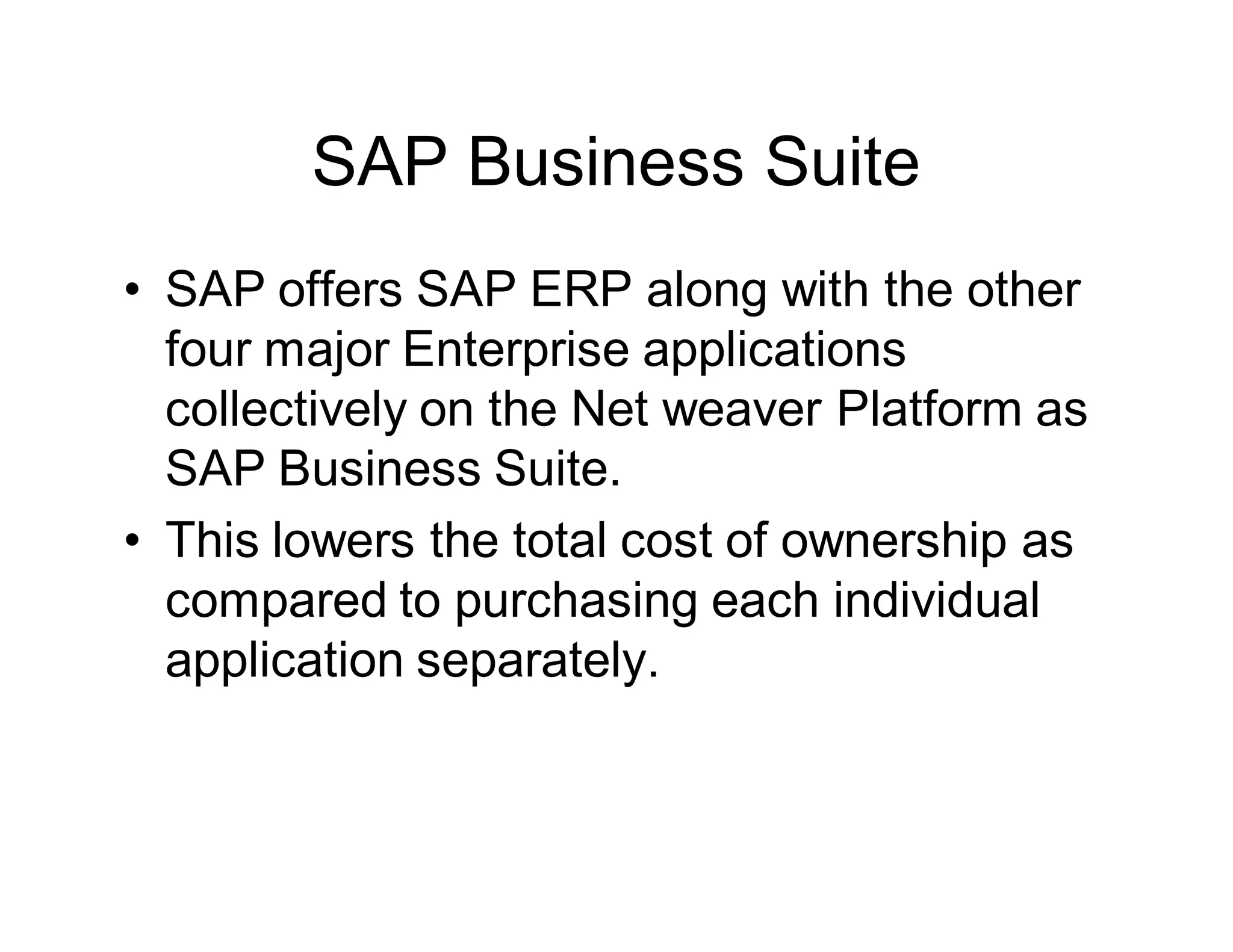 SAP Business Suite
• SAP offers SAP ERP along with the other
four major Enterprise applications
collectively on the Net weaver Platform as
SAP Business Suite.
• This lowers the total cost of ownership as
compared to purchasing each individual
application separately.
 