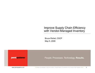 Improve Supply Chain Efficiency
                                               with Vendor-Managed Inventory

                                                 Bruce Rishel, CSCP
                                                 May 5, 2008




                                                People. Processes. Technology. Results.



www.perotsystems.com                                                                                                                                          1
                       Proprietary and confidential. © 2008 Perot Systems. All rights reserved. All trademarks are the property of their respective owners.
 