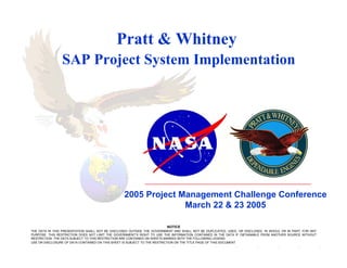 Pratt & Whitney
                SAP Project System Implementation




                                                 2005 Project Management Challenge Conference
                                                               March 22 & 23 2005

                                                                        NOTICE
THE DATA IN THIS PRESENTATION SHALL NOT BE DISCLOSED OUTSIDE THE GOVERNMENT AND SHALL NOT BE DUPLICATED, USED, OR DISCLOSED, IN WHOLE OR IN PART, FOR ANY
PURPOSE. THIS RESTRICTION DOES NOT LIMIT THE GOVERNMENT’S RIGHT TO USE THE INFORMATION CONTAINED IN THE DATA IF OBTAINABLE FROM ANOTHER SOURCE WITHOUT
RESTRICTION. THE DATA SUBJECT TO THIS RESTRICTION ARE CONTAINED ON SHEETS MARKED WITH THE FOLLOWING LEGEND:
USE OR DISCLOSURE OF DATA CONTAINED ON THIS SHEET IS SUBJECT TO THE RESTRICTION ON THE TITLE PAGE OF THIS DOCUMENT
 