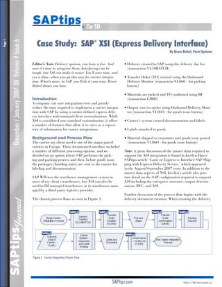SAPtips4On SD
                                                             Case Study: SAP XSI (Express Delivery Interface)
                                                                                                       ®
Page 



            December / January 2007-08 Volume V Issue 6



                                                                                                                                                  By Bruce Rishel, Perot Systems


                                                          Editor’s Note: Delivery options, you have a few. And       • Delivery created in SAP using the delivery due list
                                                          now it’s time to integrate them. Interfacing can be          (transaction VL10BATCH)
                                                          tough, but XSI can make it easier. You’ll save time, and
                                                          yes a dime, when you go this way for carrier integra-      • Transfer Order (TO) created using the Outbound
                                                          tion. What’s more, in SAP, you’ll do it your way. Bruce      Delivery Monitor (transaction VL060 - for picking
                                                          Rishel shows you how.                                        button)

                                                                                                                     • Materials are picked and TO confirmed using RF
                                                          Introduction                                                 (transaction LM00)
                                                          A company can save integration costs and greatly
                                                          reduce the time required to implement a carrier integra-   • Output sent to carrier using Outbound Delivery Moni-
                                                          tion with SAP by using a carrier-defined express deliv-      tor (transaction VL06O - for goods issue button)
                                                          ery interface with minimal client customizations. While
                                                          XSI is considered non-standard customization, it offers    • Carrier’s system created documentation and labels
                                                          a number of features that allow it to serve as a reposi-
                                                          tory of information for carrier integrations.              • Labels attached to goods

                                                          Background and Process Flow                                • Material shipped to customers and goods issue posted
                                                          The carrier my client used is one of the major parcel        (transaction VL06O - for goods issue button)
                                                          carriers in Europe. Their documented interface included
                                                                                                                     Note: A great discussion of the master data required to
                                                          a number of different processing options, and we
                                                          decided on an option where SAP performs the pick-          support the XSI integration is found in Jocelyn Hayes’
                                                          ing and packing process and then, before goods issue,      SAPtips article “Latte or Express-o: Interface SAP Ship-
                                                          the packages (handing units) are sent to the carrier for   ping with Express Delivery Service,’ which appeared
                                                          labeling and documentation.                                in the August/September 2007 issue. In addition to the
                                                                                                                     master data aspects of XSI, Jocelyn’s article also goes
                                                          SAP WM was the warehouse management system in              into detail on the SAP configuration required to support
                                                          most of my client’s warehouses, but XSI can also be        XSI including the enterprise structure, output determi-
                                                          used in IM-managed warehouses or in warehouses man-        nation, RFC, and XSI.
                                                          aged by a third-party logistics provider.
                                                                                                                     Further discussion of the process flow begins with the
                                                          The chosen process flows as seen in Figure 1.              delivery document creation. When creating the delivery,
               Journal
         SAPtips




                                                          Figure 1: Carrier Integration Process Flow




                                                                                                              SAPtips.com                                  SAPtips © 2007 Klee Associates, Inc.
 