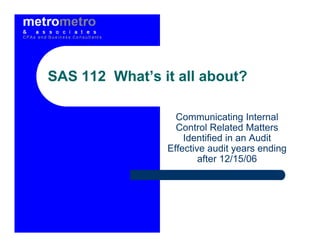SAS 112 What’s it all about?

                  Communicating Internal
                  Control Related Matters
                    Identified in an Audit
                Effective audit years ending
                        after 12/15/06
 