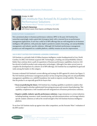 For Business Process & Applications Professionals


               October 10, 2007
              SAS Institute Has Arrived As A Leader In Business
              Performance Solutions
              The Forrester Wave™ Vendor Summary, Q4 2007
               by Paul D. Hamerman
               with Sharyn Leaver, Elisse Gaynor, and Meghan Donnelly


 EXECUT I V E S U M MA RY
 Not a prominent player in business performance solutions (BPS) in the past, SAS Institute has,
 somewhat surprisingly, made a great deal of progress lately with a renewed focus on performance
 management applications. It now has a solid set of BPS oﬀerings that are well integrated on its business
 intelligence (BI) platform, with particular depth in predictive analytic forecasting, cost and proﬁtability
 management, and industry-speciﬁc solutions. Although SAS Institute’s performance management
 products are well integrated on a scalable platform, usability remains an area for improvement.


 SAS IS BEST SUITED FOR FORWARD-LOOKING COMPANIES
 SAS Institute is a privately-held, $2 billion business intelligence vendor headquartered in Cary, North
 Carolina. In 2002, SAS Institute acquired ABC Technologies, a leading cost and proﬁtability solution.
 Rather than continue down a path of acquisitions of business performance capabilities, however, SAS
 has elected to build its product suite using native technologies. Although it has taken several years to
 complete the development of a cohesive set of BPS oﬀerings, SAS Institute has accomplished its goal and
 ranks among the leaders in this category.

 Forrester evaluated SAS Institute’s current oﬀering and strategy for BPS against 83 criteria (see Figure 1).
 The SAS Institute performance management product set has strong forecasting and cost and proﬁtability
 management capabilities on a solid BI foundation, but needs to improve overall usability. This means
 that the product is an especially good ﬁt for buyers that:

   · Focus on predicting the future. SAS Institute has a leading capability in predictive analytics that
     can be leveraged to develop sophisticated forecasting processes and scenario-based planning. This
     capability complements a well-rounded and well-integrated set of business performance solutions.

   · Require scalable, industry-speciﬁc performance solutions. Large enterprises in certain industries
     including banking, insurance, retail, manufacturing, and telecommunications can leverage industry-
     speciﬁc analytic solutions as well as the overall strength of the SAS Institute business intelligence
     platform.

 To see how SAS Institute stacks up against nine other competitors, see the Forrester Wave™ evaluation of
 the BPS market.1



                  Headquarters
                  Forrester Research, Inc., 400 Technology Square, Cambridge, MA 02139 USA
                  Tel: +1 617.613.6000 • Fax: +1 617.613.5000 • www.forrester.com
 