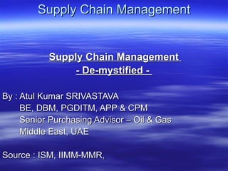 Supply Chain Management Supply Chain Management  - De-mystified -  By : Atul Kumar SRIVASTAVA BE, DBM, PGDITM, APP & CPM Senior Purchasing Advisor – Oil & Gas Middle East, UAE Source : ISM, IIMM-MMR,  
