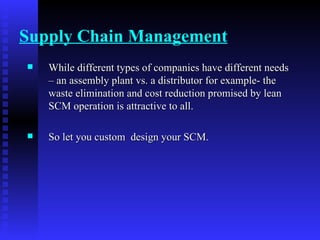 Supply Chain Management While different types of companies have different needs – an assembly plant vs. a distributor for example- the waste elimination and cost reduction promised by lean SCM operation is attractive to all. So let you custom  design your SCM. 