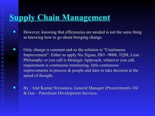 Supply Chain Management However, knowing that efficiencies are needed is not the same thing as knowing how to go about bringing change. Only change is constant and so the solution is “Continuous Improvement”. Either to apply Six Sigma, ISO –9000, TQM, Lean Philosophy or you call is Strategic Approach, whatever you call, requirement is continuous monitoring, little continuous improvements in process & people and dare to take decision at the speed of thought. By : Atul Kumar Srivastava, General Manager (Procurement)- Oil & Gas – Petroleum Development Services. 