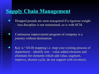 Supply Chain Management Dropped pounds are soon reacquired if a rigorous weight – loss discipline is not maintained, so is with SCM. Continuous improvement program of company is a journey without destination. Key is “AS-IS mapping i.e. map your existing process of department – identify non – value added elements and eliminate for elements which add value, augment, improve, shorten cycle, do not support with inventory. 