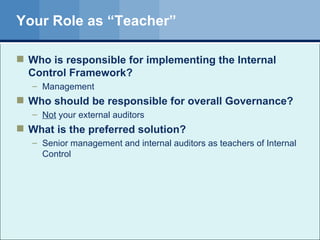 Your Role as “Teacher” Who is responsible for implementing the Internal Control Framework? Management Who should be responsible for overall Governance? Not  your external auditors What is the preferred solution? Senior management and internal auditors as teachers of Internal Control 