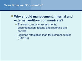 Your Role as “Counselor” Why should management, internal and  external auditors communicate? Ensures company assessments, documentation, testing and reporting are correct Lightens attestation load for external auditor (SAS 65) 