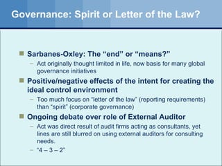 Governance: Spirit or Letter of the Law? Sarbanes-Oxley: The “end” or “means?” Act originally thought limited in life, now basis for many global governance initiatives Positive/negative effects of the intent for creating the ideal control environment Too much focus on “letter of the law” (reporting requirements) than “spirit” (corporate governance) Ongoing debate over role of External Auditor Act was direct result of audit firms acting as consultants, yet lines are still blurred on using external auditors for consulting needs. “ 4 – 3 – 2” 