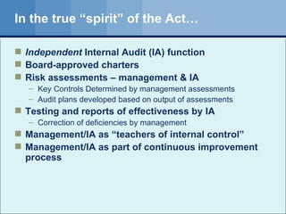In the true “spirit” of the Act… Independent  Internal Audit (IA) function Board-approved charters Risk assessments – management & IA Key Controls Determined by management assessments Audit plans developed based on output of assessments Testing and reports of effectiveness by IA Correction of deficiencies by management Management/IA as “teachers of internal control” Management/IA as part of continuous improvement process 