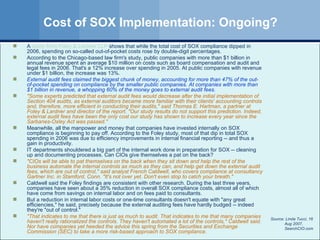 Cost of SOX Implementation: Ongoing? A  study from Foley & Lardner LLP  shows that while the total cost of SOX compliance dipped in 2006, spending on so-called out-of-pocket costs rose by double-digit percentages. According to the Chicago-based law firm's study, public companies with more than $1 billion in annual revenue spent an average $10 million on costs such as board compensation and audit and legal fees in 2006. That's a 12% increase over spending in 2005. At public companies with revenue under $1 billion, the increase was 13%.  External audit fees claimed the biggest chunk of money, accounting for more than 47% of the out-of-pocket spending on compliance by the smaller public companies. At companies with more than $1 billion in revenue, a whopping 60% of the money goes to external audit fees. "Some experts predicted that external audit fees would decrease after the initial implementation of Section 404 audits, as external auditors became more familiar with their clients' accounting controls and, therefore, more efficient in conducting their audits," said Thomas E. Hartman, a partner at Foley & Lardner and director of the report. "Our study results do not support this prediction. Indeed, external audit fees have been the only cost our study has shown to increase every year since the Sarbanes-Oxley Act was passed." Meanwhile, all the manpower and money that companies have invested internally on SOX compliance is beginning to pay off. According to the Foley study, most of that dip in total SOX spending in 2006 was due to efficiency improvements in internal financial reporting -- and thus a gain in productivity.  IT departments shouldered a big part of the internal work done in preparation for SOX -- cleaning up and documenting processes. Can CIOs give themselves a pat on the back?  "CIOs will be able to pat themselves on the back when they sit down and help the rest of the business automate the internal controls as much as they can, and help get down the external audit fees, which are out of control," said analyst French Caldwell, who covers compliance at consultancy Gartner Inc. in Stamford, Conn. "It's not over yet. Don't even stop to catch your breath." Caldwell said the Foley findings are consistent with other research. During the last three years, companies have seen about a 35% reduction in overall SOX compliance costs, almost all of which have come from savings on internal labor and on fees paid to consultants.  But a reduction in internal labor costs or one-time consultants doesn't equate with "any great efficiencies," he said, precisely because the external auditing fees have hardly budged -- indeed they're "out of control." "That indicates to me that there is just as much to audit. That indicates to me that many companies haven't really rationalized the controls. They haven't automated a lot of the controls," Caldwell said. Nor have companies yet heeded the advice this spring from the Securities and Exchange Commission (SEC) to take a more risk-based approach to SOX compliance.   Source: Linda Tucci, 16 Aug 2007, SearchCIO.com 