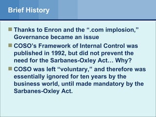 Brief History Thanks to Enron and the “.com implosion,” Governance became an issue COSO’s Framework of Internal Control was published in 1992, but did not prevent the need for the Sarbanes-Oxley Act… Why? COSO was left “voluntary,” and therefore was essentially ignored for ten years by the business world, until made mandatory by the Sarbanes-Oxley Act. 